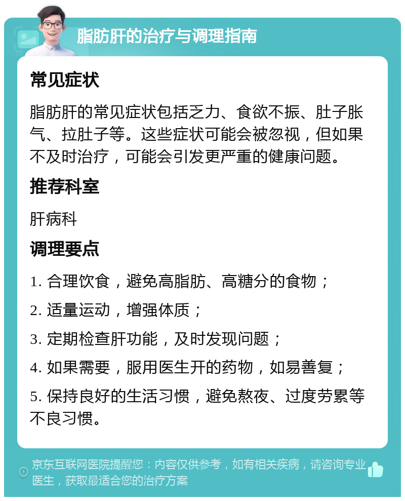 脂肪肝的治疗与调理指南 常见症状 脂肪肝的常见症状包括乏力、食欲不振、肚子胀气、拉肚子等。这些症状可能会被忽视，但如果不及时治疗，可能会引发更严重的健康问题。 推荐科室 肝病科 调理要点 1. 合理饮食，避免高脂肪、高糖分的食物； 2. 适量运动，增强体质； 3. 定期检查肝功能，及时发现问题； 4. 如果需要，服用医生开的药物，如易善复； 5. 保持良好的生活习惯，避免熬夜、过度劳累等不良习惯。