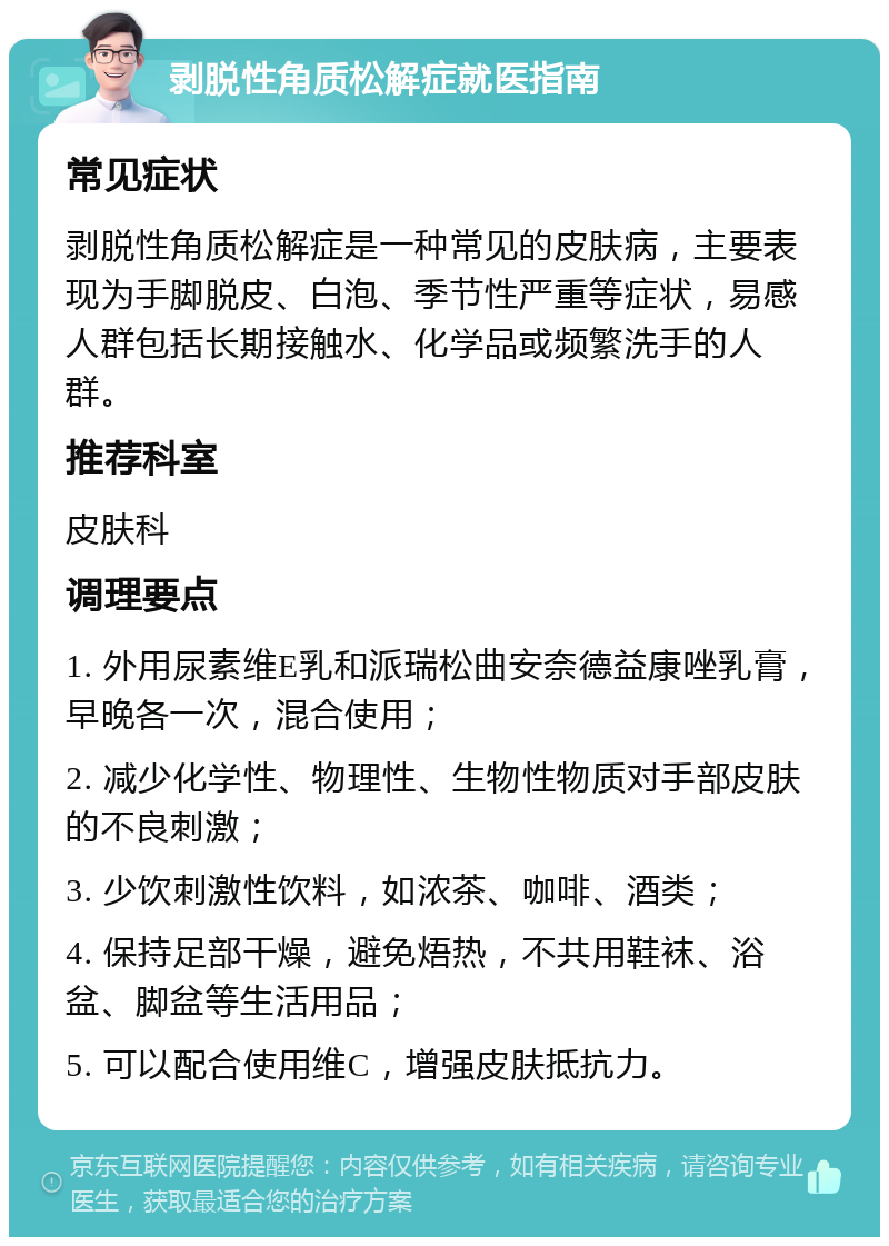 剥脱性角质松解症就医指南 常见症状 剥脱性角质松解症是一种常见的皮肤病，主要表现为手脚脱皮、白泡、季节性严重等症状，易感人群包括长期接触水、化学品或频繁洗手的人群。 推荐科室 皮肤科 调理要点 1. 外用尿素维E乳和派瑞松曲安奈德益康唑乳膏，早晚各一次，混合使用； 2. 减少化学性、物理性、生物性物质对手部皮肤的不良刺激； 3. 少饮刺激性饮料，如浓茶、咖啡、酒类； 4. 保持足部干燥，避免焐热，不共用鞋袜、浴盆、脚盆等生活用品； 5. 可以配合使用维C，增强皮肤抵抗力。