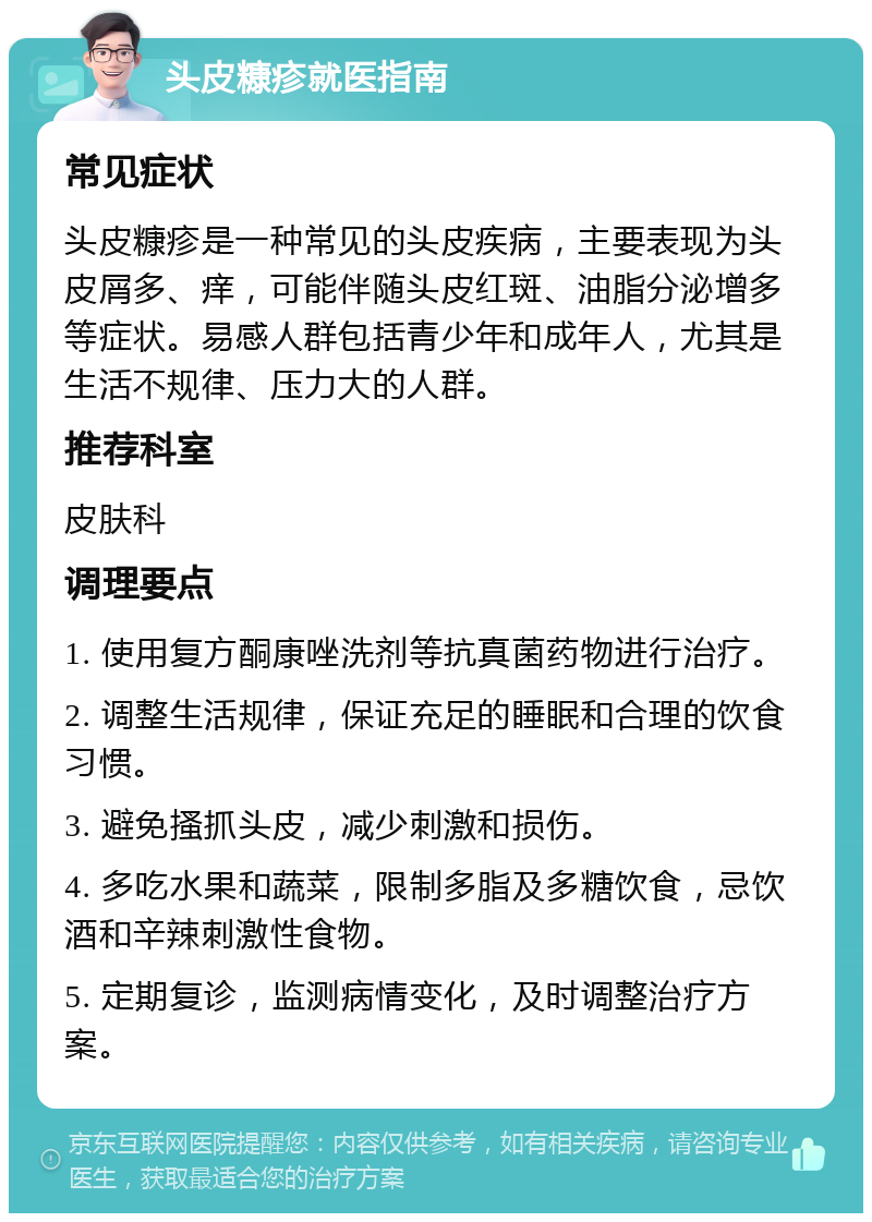 头皮糠疹就医指南 常见症状 头皮糠疹是一种常见的头皮疾病，主要表现为头皮屑多、痒，可能伴随头皮红斑、油脂分泌增多等症状。易感人群包括青少年和成年人，尤其是生活不规律、压力大的人群。 推荐科室 皮肤科 调理要点 1. 使用复方酮康唑洗剂等抗真菌药物进行治疗。 2. 调整生活规律，保证充足的睡眠和合理的饮食习惯。 3. 避免搔抓头皮，减少刺激和损伤。 4. 多吃水果和蔬菜，限制多脂及多糖饮食，忌饮酒和辛辣刺激性食物。 5. 定期复诊，监测病情变化，及时调整治疗方案。