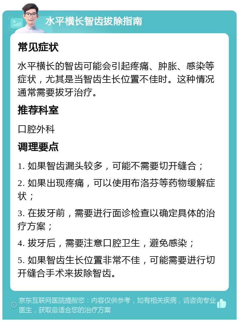 水平横长智齿拔除指南 常见症状 水平横长的智齿可能会引起疼痛、肿胀、感染等症状，尤其是当智齿生长位置不佳时。这种情况通常需要拔牙治疗。 推荐科室 口腔外科 调理要点 1. 如果智齿漏头较多，可能不需要切开缝合； 2. 如果出现疼痛，可以使用布洛芬等药物缓解症状； 3. 在拔牙前，需要进行面诊检查以确定具体的治疗方案； 4. 拔牙后，需要注意口腔卫生，避免感染； 5. 如果智齿生长位置非常不佳，可能需要进行切开缝合手术来拔除智齿。