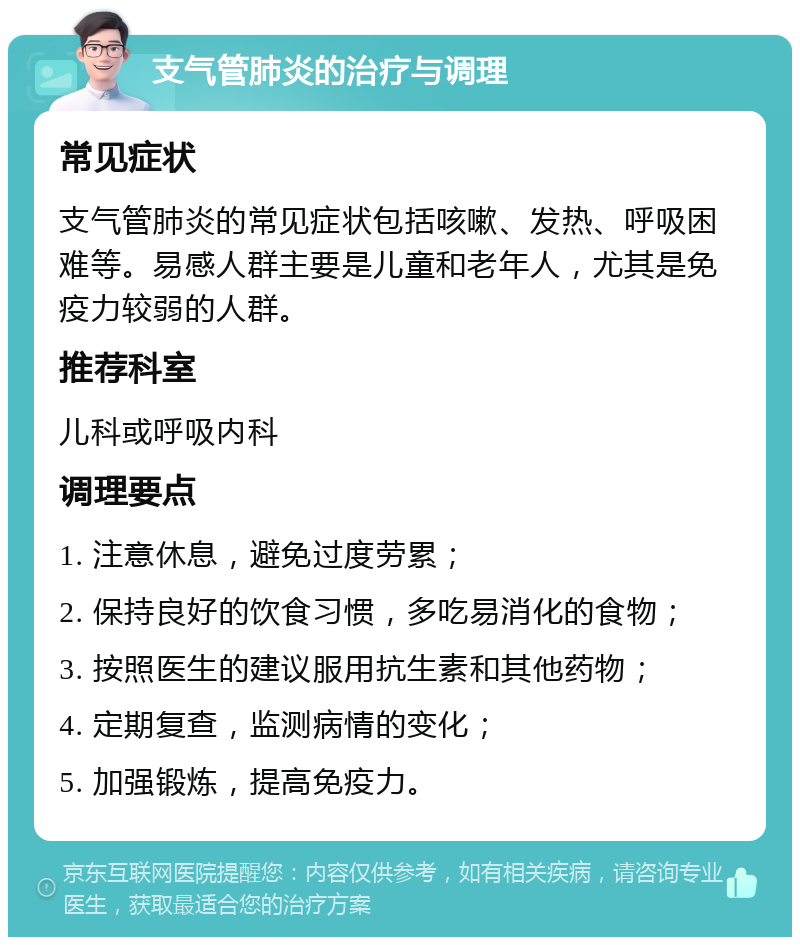 支气管肺炎的治疗与调理 常见症状 支气管肺炎的常见症状包括咳嗽、发热、呼吸困难等。易感人群主要是儿童和老年人，尤其是免疫力较弱的人群。 推荐科室 儿科或呼吸内科 调理要点 1. 注意休息，避免过度劳累； 2. 保持良好的饮食习惯，多吃易消化的食物； 3. 按照医生的建议服用抗生素和其他药物； 4. 定期复查，监测病情的变化； 5. 加强锻炼，提高免疫力。