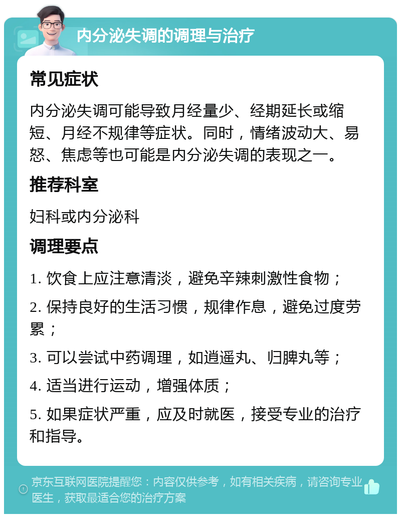 内分泌失调的调理与治疗 常见症状 内分泌失调可能导致月经量少、经期延长或缩短、月经不规律等症状。同时，情绪波动大、易怒、焦虑等也可能是内分泌失调的表现之一。 推荐科室 妇科或内分泌科 调理要点 1. 饮食上应注意清淡，避免辛辣刺激性食物； 2. 保持良好的生活习惯，规律作息，避免过度劳累； 3. 可以尝试中药调理，如逍遥丸、归脾丸等； 4. 适当进行运动，增强体质； 5. 如果症状严重，应及时就医，接受专业的治疗和指导。