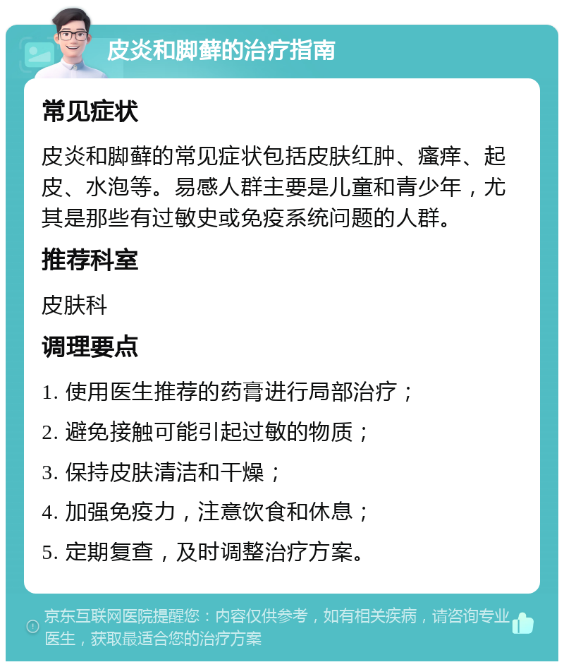 皮炎和脚藓的治疗指南 常见症状 皮炎和脚藓的常见症状包括皮肤红肿、瘙痒、起皮、水泡等。易感人群主要是儿童和青少年，尤其是那些有过敏史或免疫系统问题的人群。 推荐科室 皮肤科 调理要点 1. 使用医生推荐的药膏进行局部治疗； 2. 避免接触可能引起过敏的物质； 3. 保持皮肤清洁和干燥； 4. 加强免疫力，注意饮食和休息； 5. 定期复查，及时调整治疗方案。