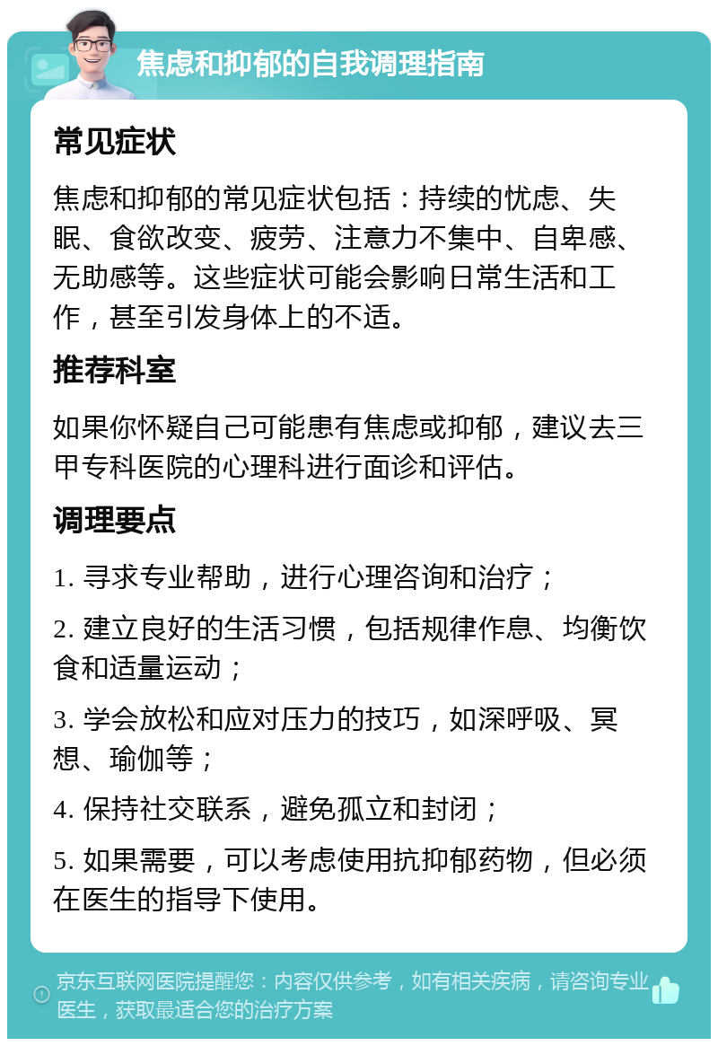 焦虑和抑郁的自我调理指南 常见症状 焦虑和抑郁的常见症状包括：持续的忧虑、失眠、食欲改变、疲劳、注意力不集中、自卑感、无助感等。这些症状可能会影响日常生活和工作，甚至引发身体上的不适。 推荐科室 如果你怀疑自己可能患有焦虑或抑郁，建议去三甲专科医院的心理科进行面诊和评估。 调理要点 1. 寻求专业帮助，进行心理咨询和治疗； 2. 建立良好的生活习惯，包括规律作息、均衡饮食和适量运动； 3. 学会放松和应对压力的技巧，如深呼吸、冥想、瑜伽等； 4. 保持社交联系，避免孤立和封闭； 5. 如果需要，可以考虑使用抗抑郁药物，但必须在医生的指导下使用。