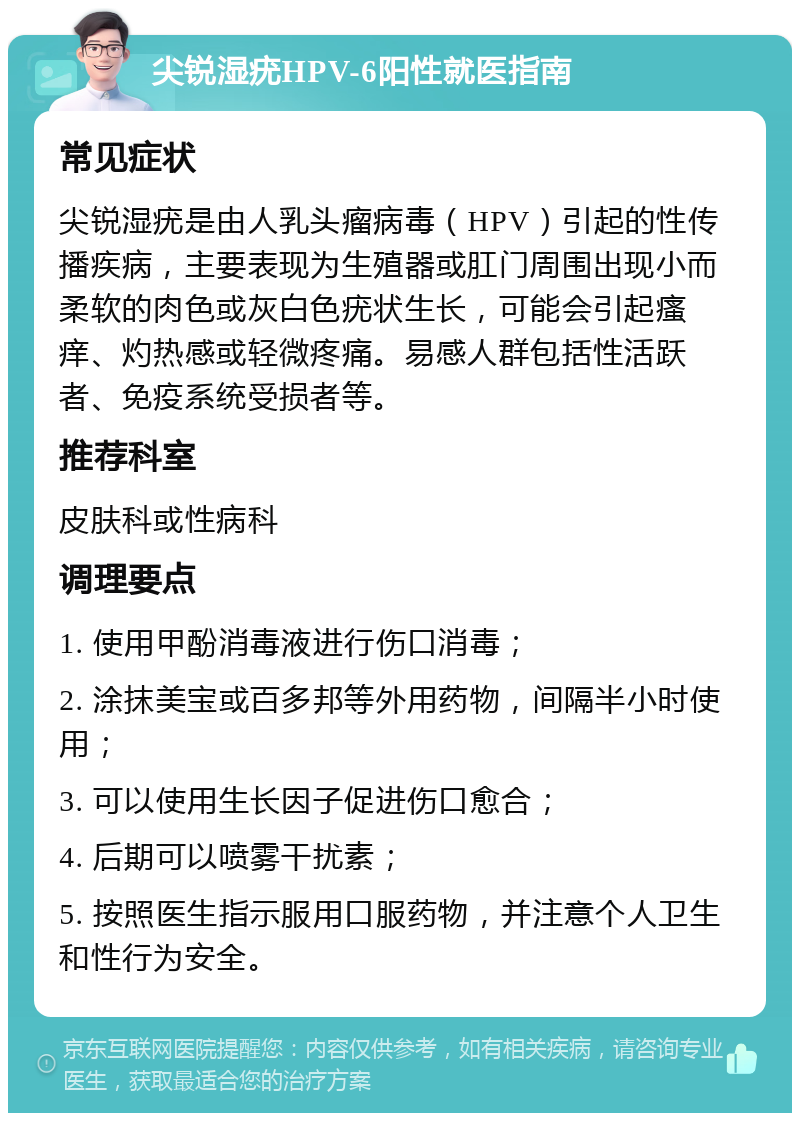 尖锐湿疣HPV-6阳性就医指南 常见症状 尖锐湿疣是由人乳头瘤病毒（HPV）引起的性传播疾病，主要表现为生殖器或肛门周围出现小而柔软的肉色或灰白色疣状生长，可能会引起瘙痒、灼热感或轻微疼痛。易感人群包括性活跃者、免疫系统受损者等。 推荐科室 皮肤科或性病科 调理要点 1. 使用甲酚消毒液进行伤口消毒； 2. 涂抹美宝或百多邦等外用药物，间隔半小时使用； 3. 可以使用生长因子促进伤口愈合； 4. 后期可以喷雾干扰素； 5. 按照医生指示服用口服药物，并注意个人卫生和性行为安全。