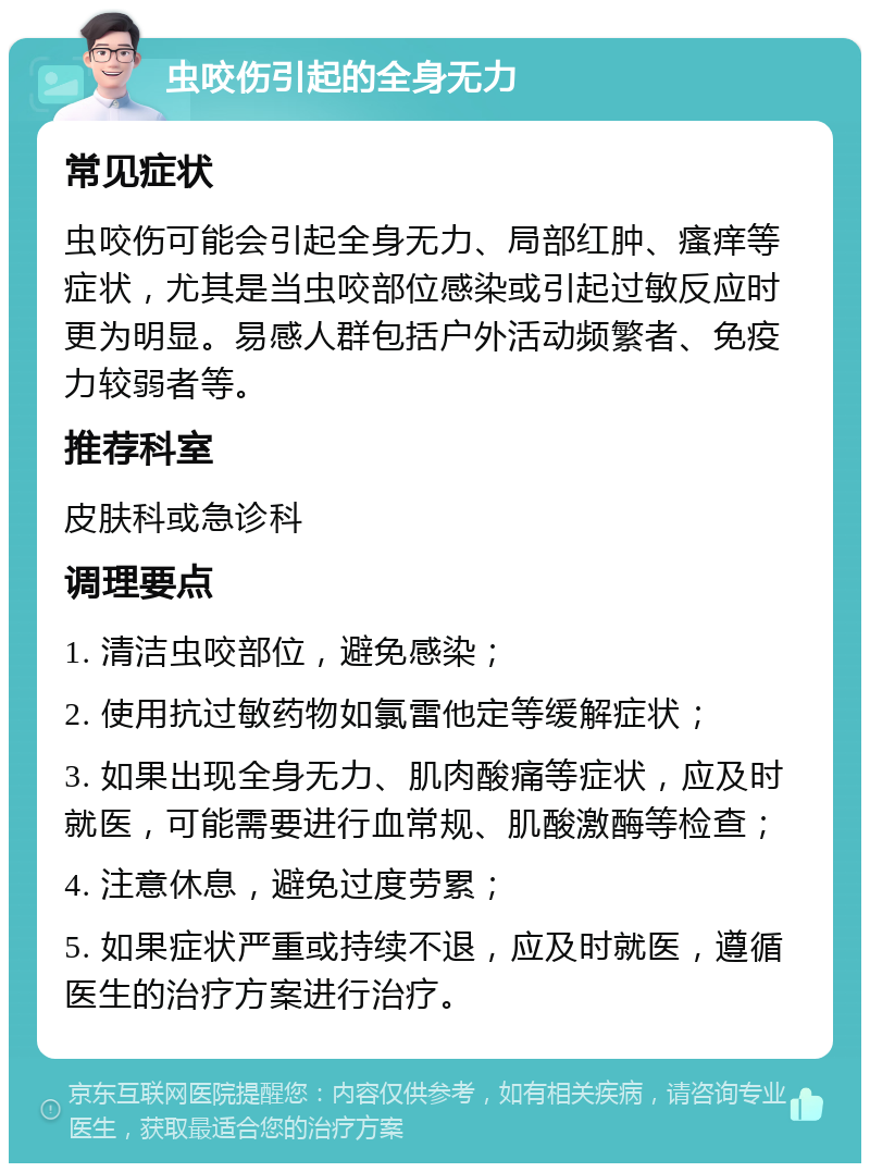 虫咬伤引起的全身无力 常见症状 虫咬伤可能会引起全身无力、局部红肿、瘙痒等症状，尤其是当虫咬部位感染或引起过敏反应时更为明显。易感人群包括户外活动频繁者、免疫力较弱者等。 推荐科室 皮肤科或急诊科 调理要点 1. 清洁虫咬部位，避免感染； 2. 使用抗过敏药物如氯雷他定等缓解症状； 3. 如果出现全身无力、肌肉酸痛等症状，应及时就医，可能需要进行血常规、肌酸激酶等检查； 4. 注意休息，避免过度劳累； 5. 如果症状严重或持续不退，应及时就医，遵循医生的治疗方案进行治疗。