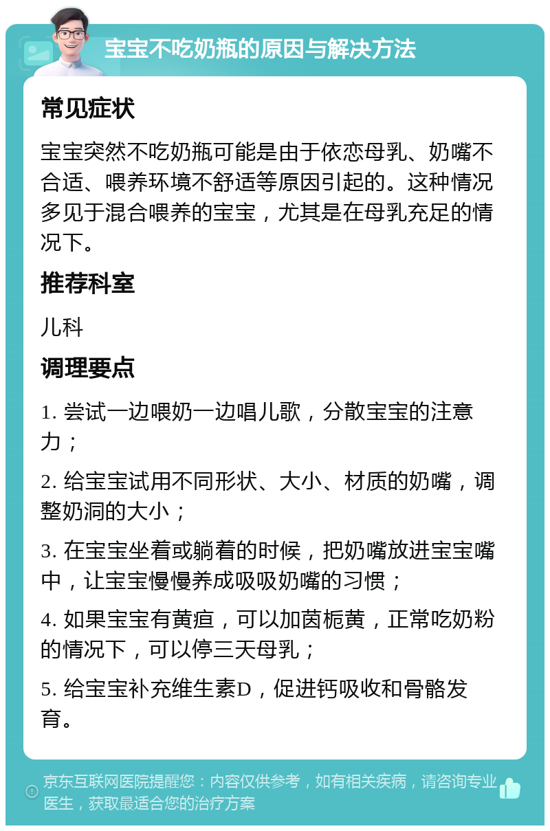 宝宝不吃奶瓶的原因与解决方法 常见症状 宝宝突然不吃奶瓶可能是由于依恋母乳、奶嘴不合适、喂养环境不舒适等原因引起的。这种情况多见于混合喂养的宝宝，尤其是在母乳充足的情况下。 推荐科室 儿科 调理要点 1. 尝试一边喂奶一边唱儿歌，分散宝宝的注意力； 2. 给宝宝试用不同形状、大小、材质的奶嘴，调整奶洞的大小； 3. 在宝宝坐着或躺着的时候，把奶嘴放进宝宝嘴中，让宝宝慢慢养成吸吸奶嘴的习惯； 4. 如果宝宝有黄疸，可以加茵栀黄，正常吃奶粉的情况下，可以停三天母乳； 5. 给宝宝补充维生素D，促进钙吸收和骨骼发育。