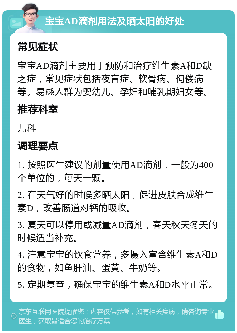 宝宝AD滴剂用法及晒太阳的好处 常见症状 宝宝AD滴剂主要用于预防和治疗维生素A和D缺乏症，常见症状包括夜盲症、软骨病、佝偻病等。易感人群为婴幼儿、孕妇和哺乳期妇女等。 推荐科室 儿科 调理要点 1. 按照医生建议的剂量使用AD滴剂，一般为400个单位的，每天一颗。 2. 在天气好的时候多晒太阳，促进皮肤合成维生素D，改善肠道对钙的吸收。 3. 夏天可以停用或减量AD滴剂，春天秋天冬天的时候适当补充。 4. 注意宝宝的饮食营养，多摄入富含维生素A和D的食物，如鱼肝油、蛋黄、牛奶等。 5. 定期复查，确保宝宝的维生素A和D水平正常。