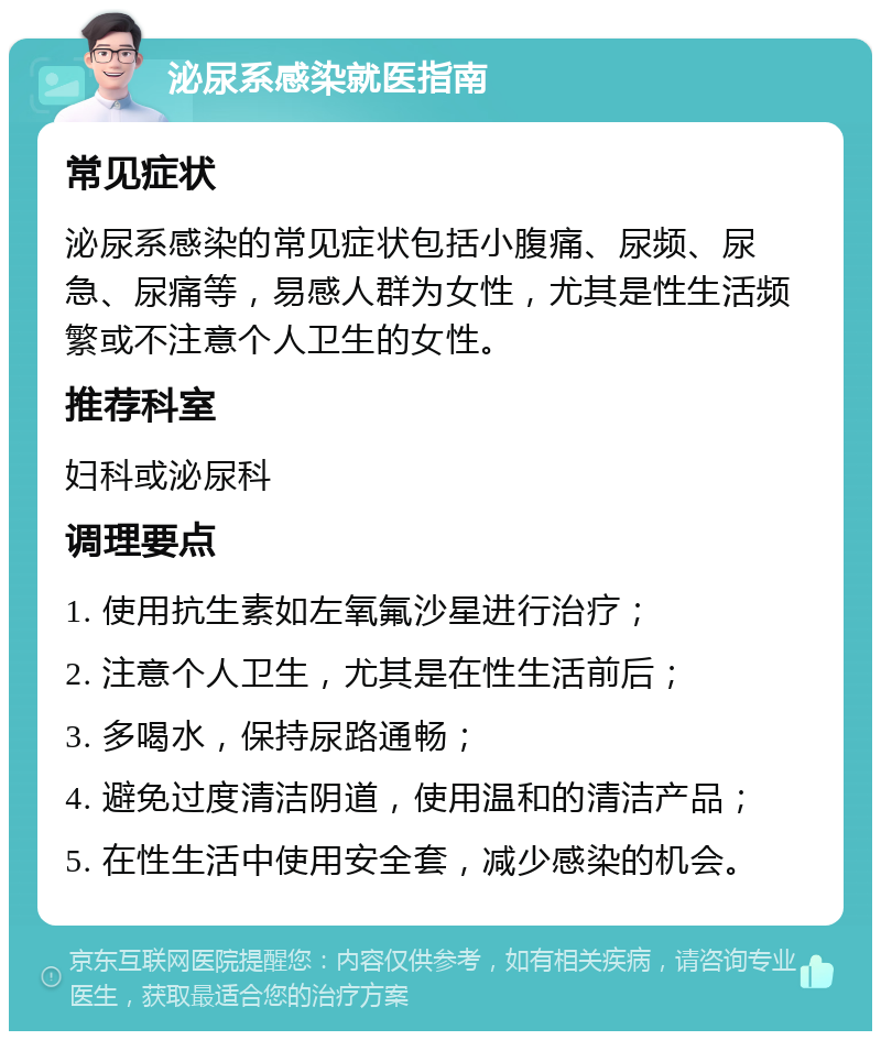 泌尿系感染就医指南 常见症状 泌尿系感染的常见症状包括小腹痛、尿频、尿急、尿痛等，易感人群为女性，尤其是性生活频繁或不注意个人卫生的女性。 推荐科室 妇科或泌尿科 调理要点 1. 使用抗生素如左氧氟沙星进行治疗； 2. 注意个人卫生，尤其是在性生活前后； 3. 多喝水，保持尿路通畅； 4. 避免过度清洁阴道，使用温和的清洁产品； 5. 在性生活中使用安全套，减少感染的机会。