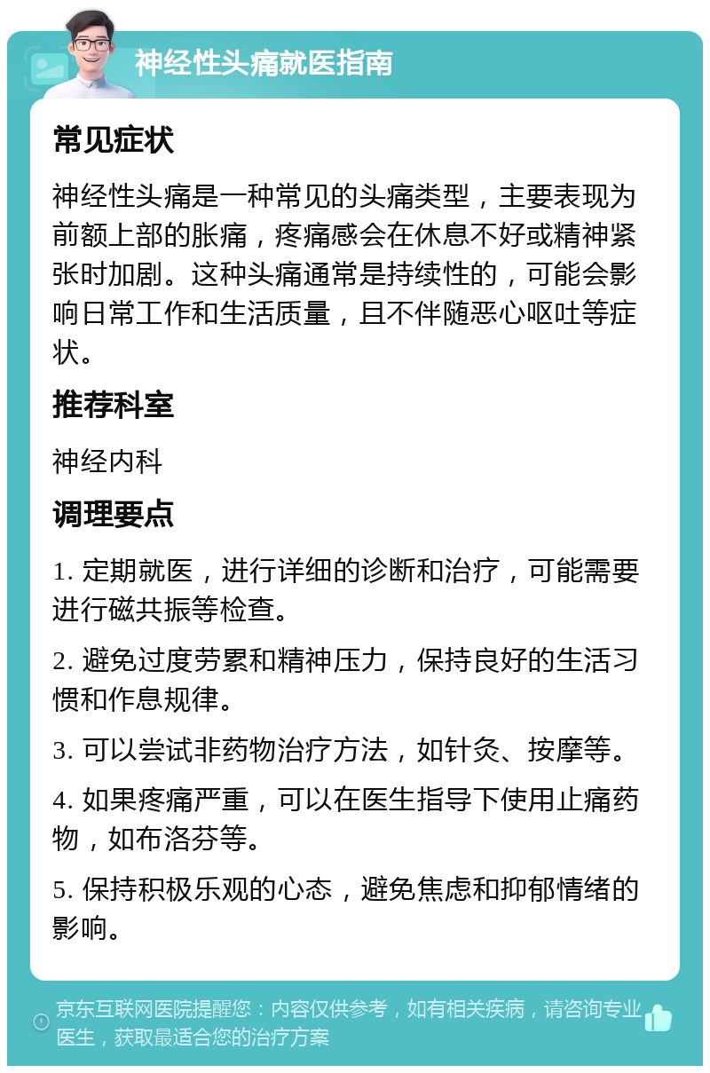 神经性头痛就医指南 常见症状 神经性头痛是一种常见的头痛类型，主要表现为前额上部的胀痛，疼痛感会在休息不好或精神紧张时加剧。这种头痛通常是持续性的，可能会影响日常工作和生活质量，且不伴随恶心呕吐等症状。 推荐科室 神经内科 调理要点 1. 定期就医，进行详细的诊断和治疗，可能需要进行磁共振等检查。 2. 避免过度劳累和精神压力，保持良好的生活习惯和作息规律。 3. 可以尝试非药物治疗方法，如针灸、按摩等。 4. 如果疼痛严重，可以在医生指导下使用止痛药物，如布洛芬等。 5. 保持积极乐观的心态，避免焦虑和抑郁情绪的影响。