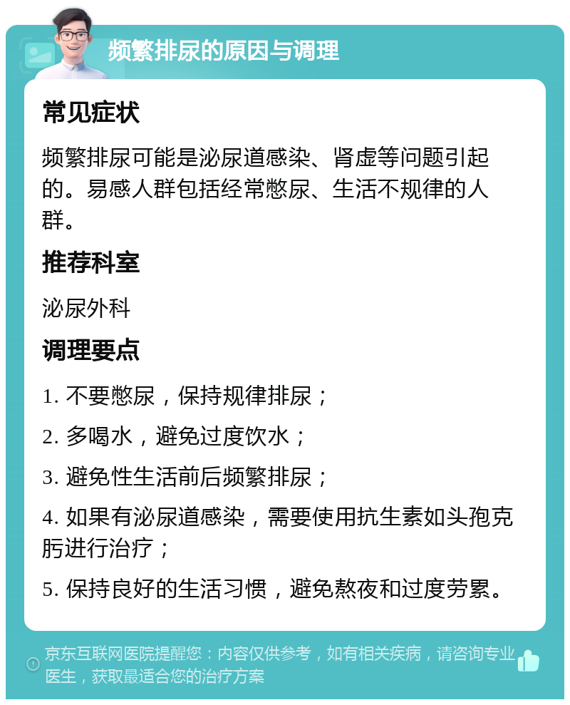 频繁排尿的原因与调理 常见症状 频繁排尿可能是泌尿道感染、肾虚等问题引起的。易感人群包括经常憋尿、生活不规律的人群。 推荐科室 泌尿外科 调理要点 1. 不要憋尿，保持规律排尿； 2. 多喝水，避免过度饮水； 3. 避免性生活前后频繁排尿； 4. 如果有泌尿道感染，需要使用抗生素如头孢克肟进行治疗； 5. 保持良好的生活习惯，避免熬夜和过度劳累。