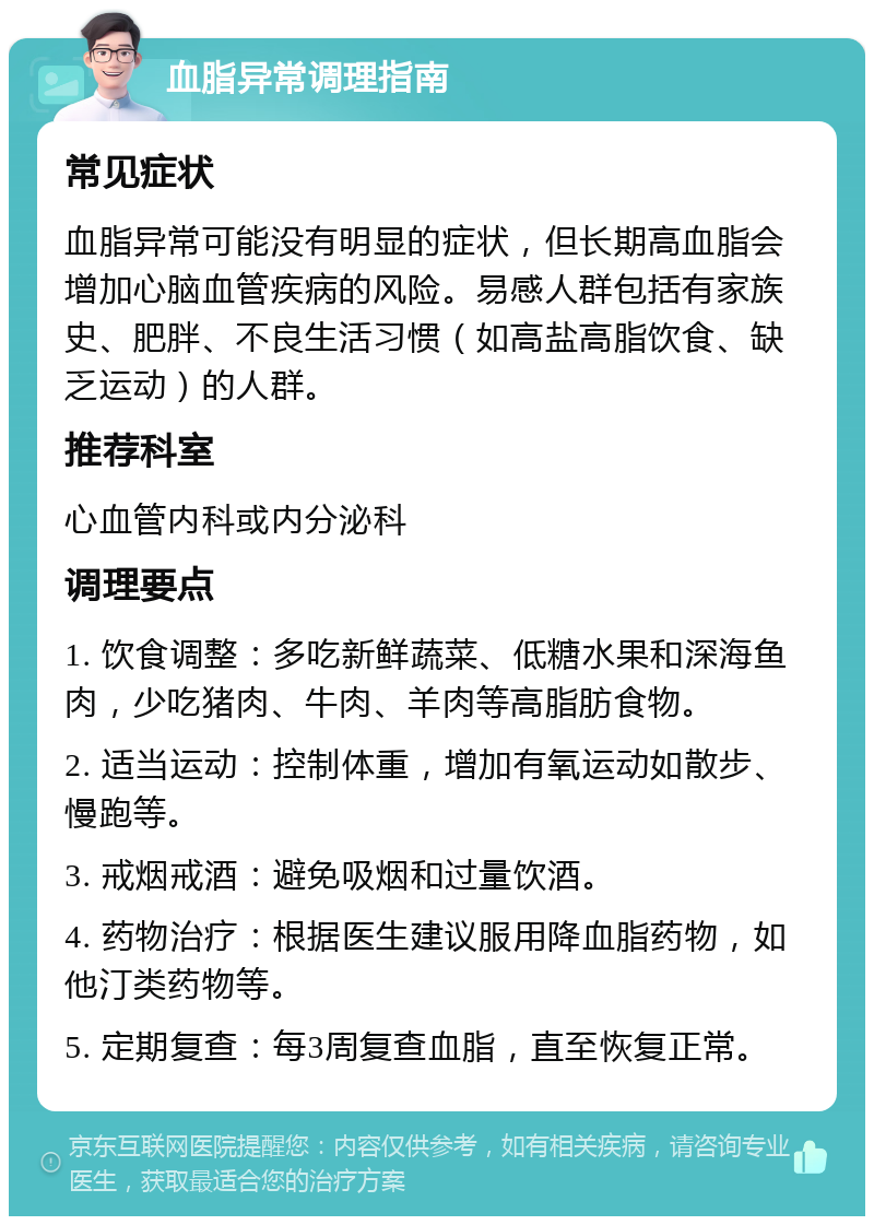 血脂异常调理指南 常见症状 血脂异常可能没有明显的症状，但长期高血脂会增加心脑血管疾病的风险。易感人群包括有家族史、肥胖、不良生活习惯（如高盐高脂饮食、缺乏运动）的人群。 推荐科室 心血管内科或内分泌科 调理要点 1. 饮食调整：多吃新鲜蔬菜、低糖水果和深海鱼肉，少吃猪肉、牛肉、羊肉等高脂肪食物。 2. 适当运动：控制体重，增加有氧运动如散步、慢跑等。 3. 戒烟戒酒：避免吸烟和过量饮酒。 4. 药物治疗：根据医生建议服用降血脂药物，如他汀类药物等。 5. 定期复查：每3周复查血脂，直至恢复正常。