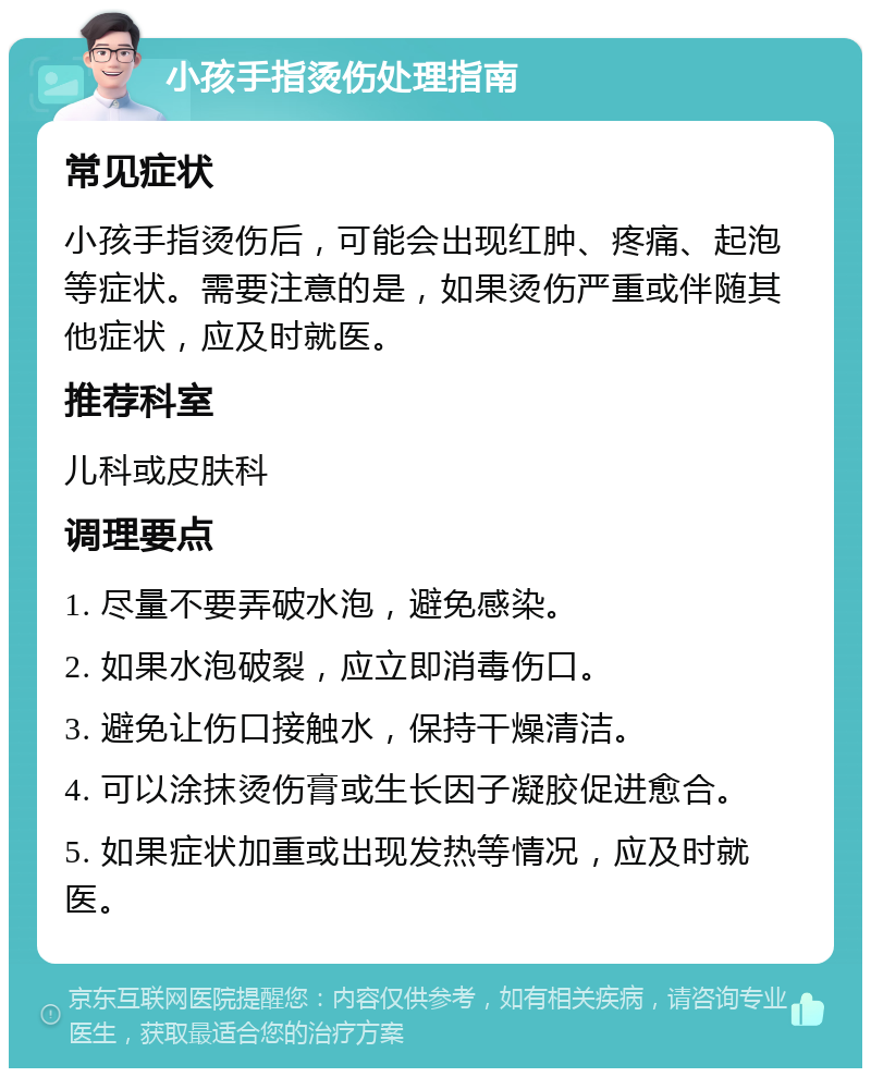 小孩手指烫伤处理指南 常见症状 小孩手指烫伤后，可能会出现红肿、疼痛、起泡等症状。需要注意的是，如果烫伤严重或伴随其他症状，应及时就医。 推荐科室 儿科或皮肤科 调理要点 1. 尽量不要弄破水泡，避免感染。 2. 如果水泡破裂，应立即消毒伤口。 3. 避免让伤口接触水，保持干燥清洁。 4. 可以涂抹烫伤膏或生长因子凝胶促进愈合。 5. 如果症状加重或出现发热等情况，应及时就医。