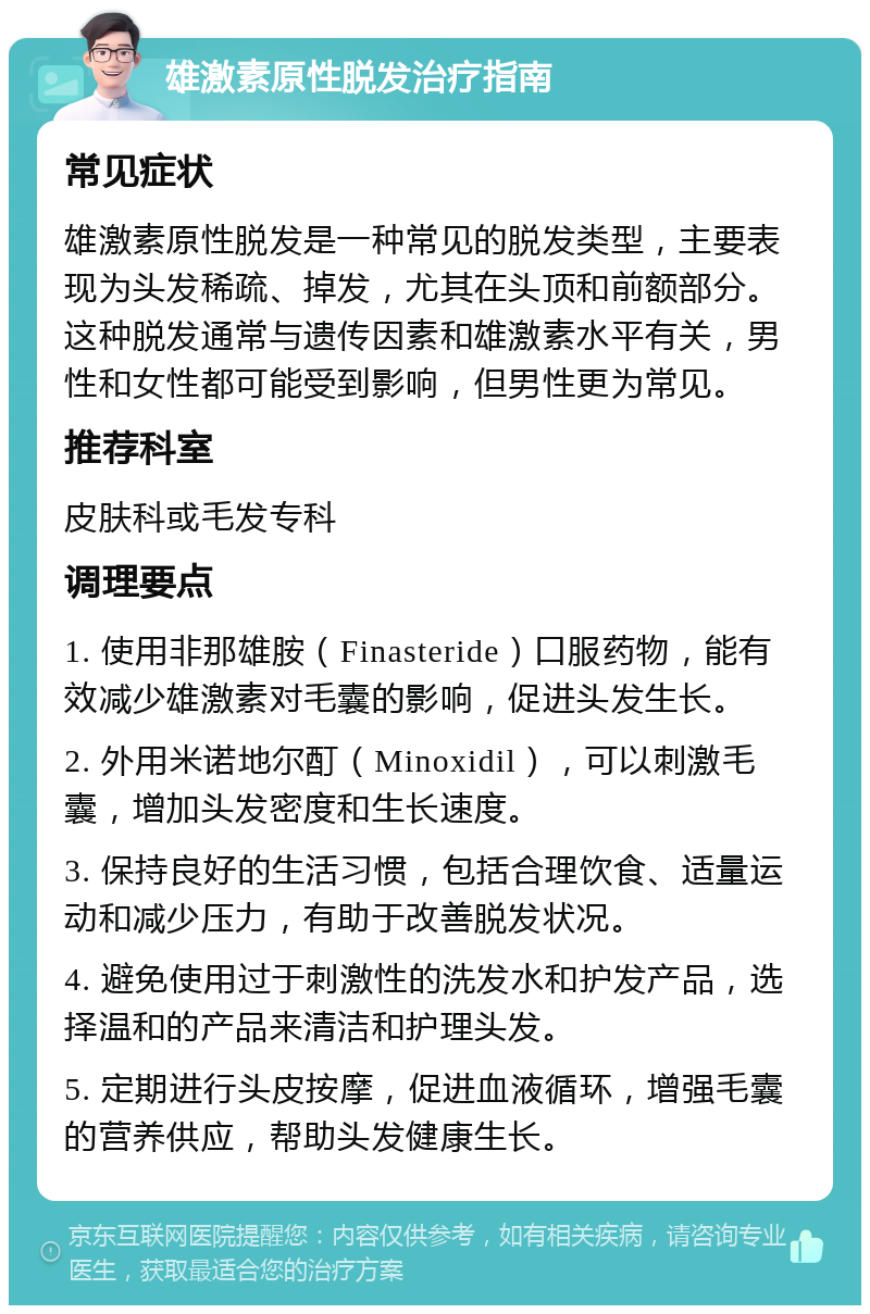 雄激素原性脱发治疗指南 常见症状 雄激素原性脱发是一种常见的脱发类型，主要表现为头发稀疏、掉发，尤其在头顶和前额部分。这种脱发通常与遗传因素和雄激素水平有关，男性和女性都可能受到影响，但男性更为常见。 推荐科室 皮肤科或毛发专科 调理要点 1. 使用非那雄胺（Finasteride）口服药物，能有效减少雄激素对毛囊的影响，促进头发生长。 2. 外用米诺地尔酊（Minoxidil），可以刺激毛囊，增加头发密度和生长速度。 3. 保持良好的生活习惯，包括合理饮食、适量运动和减少压力，有助于改善脱发状况。 4. 避免使用过于刺激性的洗发水和护发产品，选择温和的产品来清洁和护理头发。 5. 定期进行头皮按摩，促进血液循环，增强毛囊的营养供应，帮助头发健康生长。