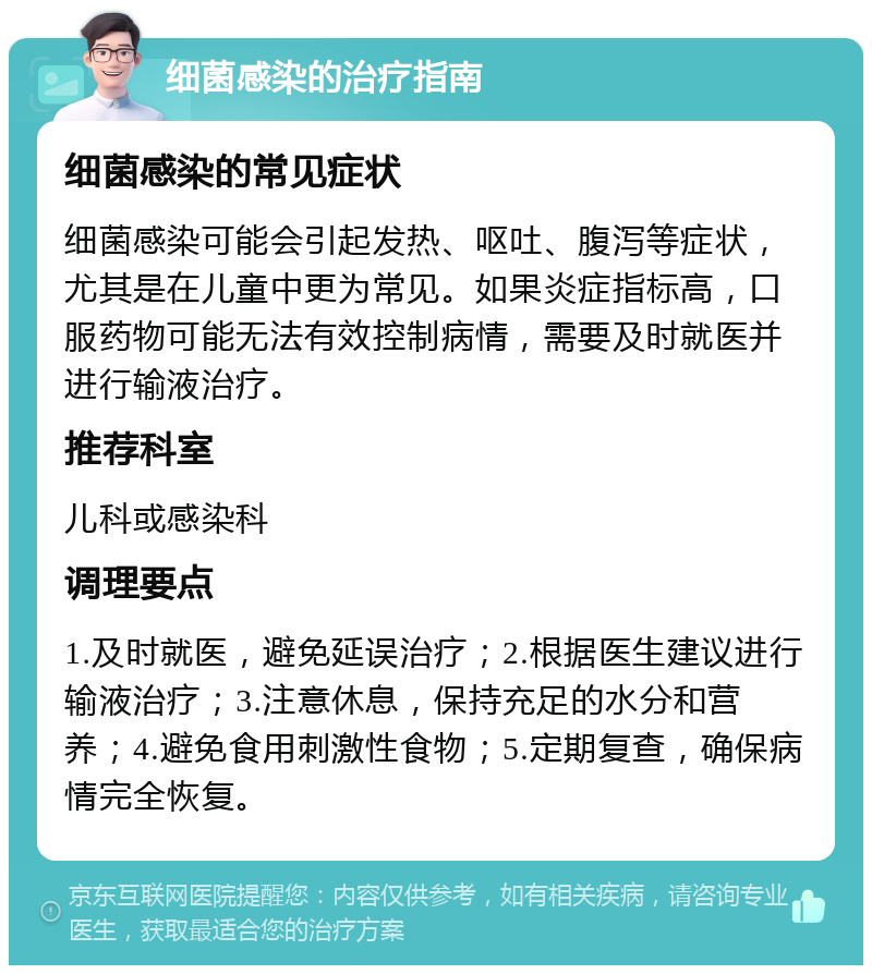 细菌感染的治疗指南 细菌感染的常见症状 细菌感染可能会引起发热、呕吐、腹泻等症状，尤其是在儿童中更为常见。如果炎症指标高，口服药物可能无法有效控制病情，需要及时就医并进行输液治疗。 推荐科室 儿科或感染科 调理要点 1.及时就医，避免延误治疗；2.根据医生建议进行输液治疗；3.注意休息，保持充足的水分和营养；4.避免食用刺激性食物；5.定期复查，确保病情完全恢复。