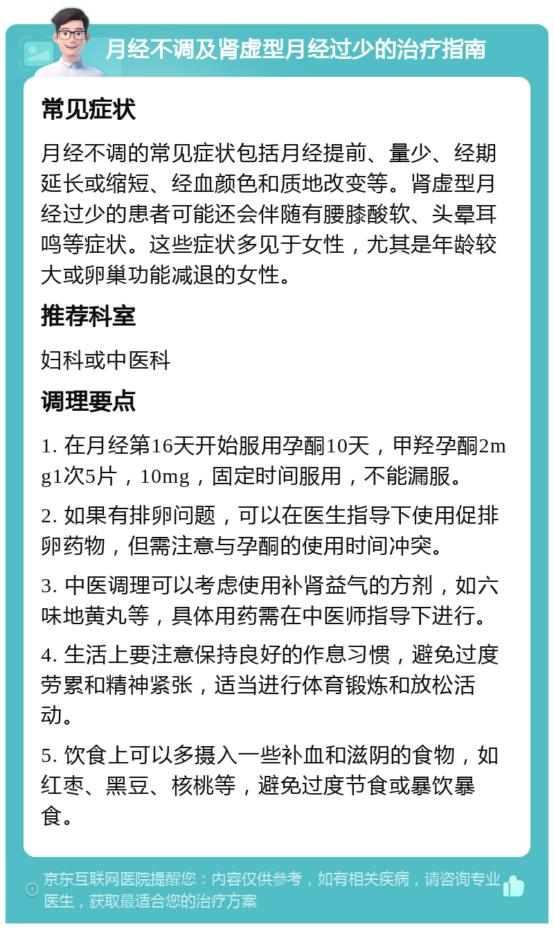 月经不调及肾虚型月经过少的治疗指南 常见症状 月经不调的常见症状包括月经提前、量少、经期延长或缩短、经血颜色和质地改变等。肾虚型月经过少的患者可能还会伴随有腰膝酸软、头晕耳鸣等症状。这些症状多见于女性，尤其是年龄较大或卵巢功能减退的女性。 推荐科室 妇科或中医科 调理要点 1. 在月经第16天开始服用孕酮10天，甲羟孕酮2mg1次5片，10mg，固定时间服用，不能漏服。 2. 如果有排卵问题，可以在医生指导下使用促排卵药物，但需注意与孕酮的使用时间冲突。 3. 中医调理可以考虑使用补肾益气的方剂，如六味地黄丸等，具体用药需在中医师指导下进行。 4. 生活上要注意保持良好的作息习惯，避免过度劳累和精神紧张，适当进行体育锻炼和放松活动。 5. 饮食上可以多摄入一些补血和滋阴的食物，如红枣、黑豆、核桃等，避免过度节食或暴饮暴食。