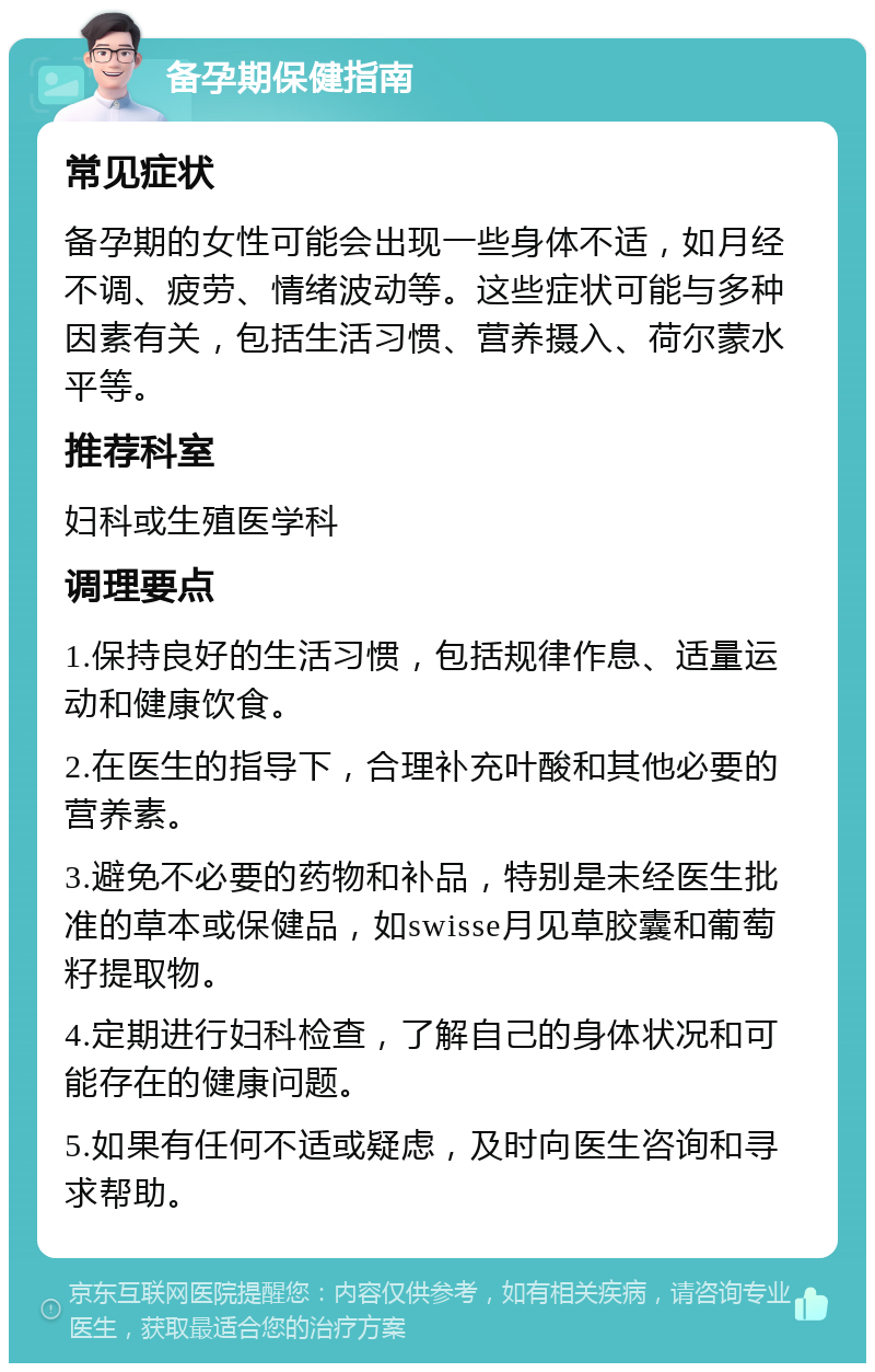 备孕期保健指南 常见症状 备孕期的女性可能会出现一些身体不适，如月经不调、疲劳、情绪波动等。这些症状可能与多种因素有关，包括生活习惯、营养摄入、荷尔蒙水平等。 推荐科室 妇科或生殖医学科 调理要点 1.保持良好的生活习惯，包括规律作息、适量运动和健康饮食。 2.在医生的指导下，合理补充叶酸和其他必要的营养素。 3.避免不必要的药物和补品，特别是未经医生批准的草本或保健品，如swisse月见草胶囊和葡萄籽提取物。 4.定期进行妇科检查，了解自己的身体状况和可能存在的健康问题。 5.如果有任何不适或疑虑，及时向医生咨询和寻求帮助。