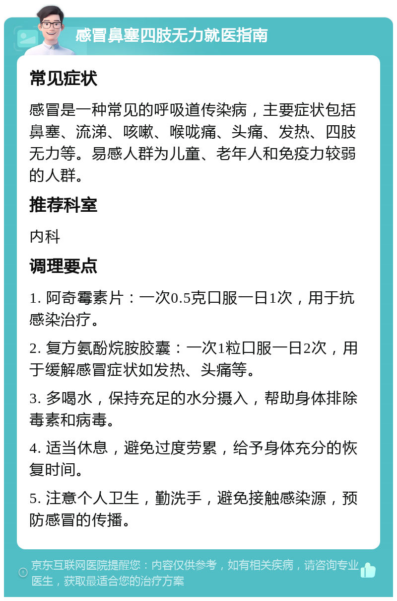 感冒鼻塞四肢无力就医指南 常见症状 感冒是一种常见的呼吸道传染病，主要症状包括鼻塞、流涕、咳嗽、喉咙痛、头痛、发热、四肢无力等。易感人群为儿童、老年人和免疫力较弱的人群。 推荐科室 内科 调理要点 1. 阿奇霉素片：一次0.5克口服一日1次，用于抗感染治疗。 2. 复方氨酚烷胺胶囊：一次1粒口服一日2次，用于缓解感冒症状如发热、头痛等。 3. 多喝水，保持充足的水分摄入，帮助身体排除毒素和病毒。 4. 适当休息，避免过度劳累，给予身体充分的恢复时间。 5. 注意个人卫生，勤洗手，避免接触感染源，预防感冒的传播。