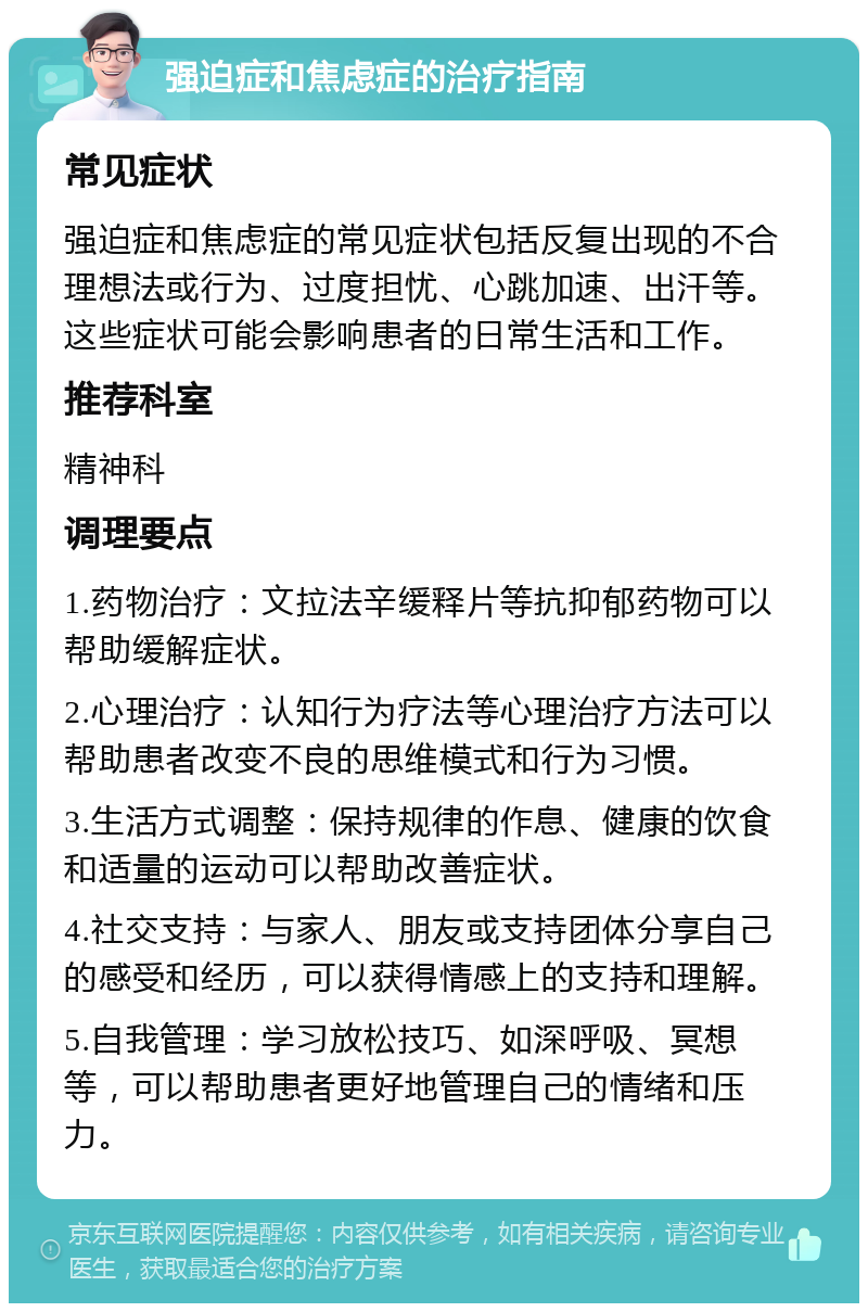 强迫症和焦虑症的治疗指南 常见症状 强迫症和焦虑症的常见症状包括反复出现的不合理想法或行为、过度担忧、心跳加速、出汗等。这些症状可能会影响患者的日常生活和工作。 推荐科室 精神科 调理要点 1.药物治疗：文拉法辛缓释片等抗抑郁药物可以帮助缓解症状。 2.心理治疗：认知行为疗法等心理治疗方法可以帮助患者改变不良的思维模式和行为习惯。 3.生活方式调整：保持规律的作息、健康的饮食和适量的运动可以帮助改善症状。 4.社交支持：与家人、朋友或支持团体分享自己的感受和经历，可以获得情感上的支持和理解。 5.自我管理：学习放松技巧、如深呼吸、冥想等，可以帮助患者更好地管理自己的情绪和压力。