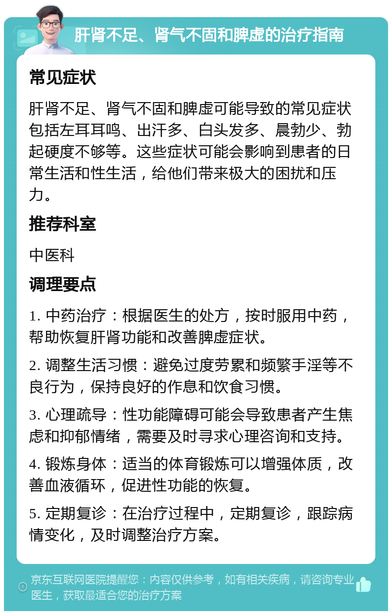 肝肾不足、肾气不固和脾虚的治疗指南 常见症状 肝肾不足、肾气不固和脾虚可能导致的常见症状包括左耳耳鸣、出汗多、白头发多、晨勃少、勃起硬度不够等。这些症状可能会影响到患者的日常生活和性生活，给他们带来极大的困扰和压力。 推荐科室 中医科 调理要点 1. 中药治疗：根据医生的处方，按时服用中药，帮助恢复肝肾功能和改善脾虚症状。 2. 调整生活习惯：避免过度劳累和频繁手淫等不良行为，保持良好的作息和饮食习惯。 3. 心理疏导：性功能障碍可能会导致患者产生焦虑和抑郁情绪，需要及时寻求心理咨询和支持。 4. 锻炼身体：适当的体育锻炼可以增强体质，改善血液循环，促进性功能的恢复。 5. 定期复诊：在治疗过程中，定期复诊，跟踪病情变化，及时调整治疗方案。