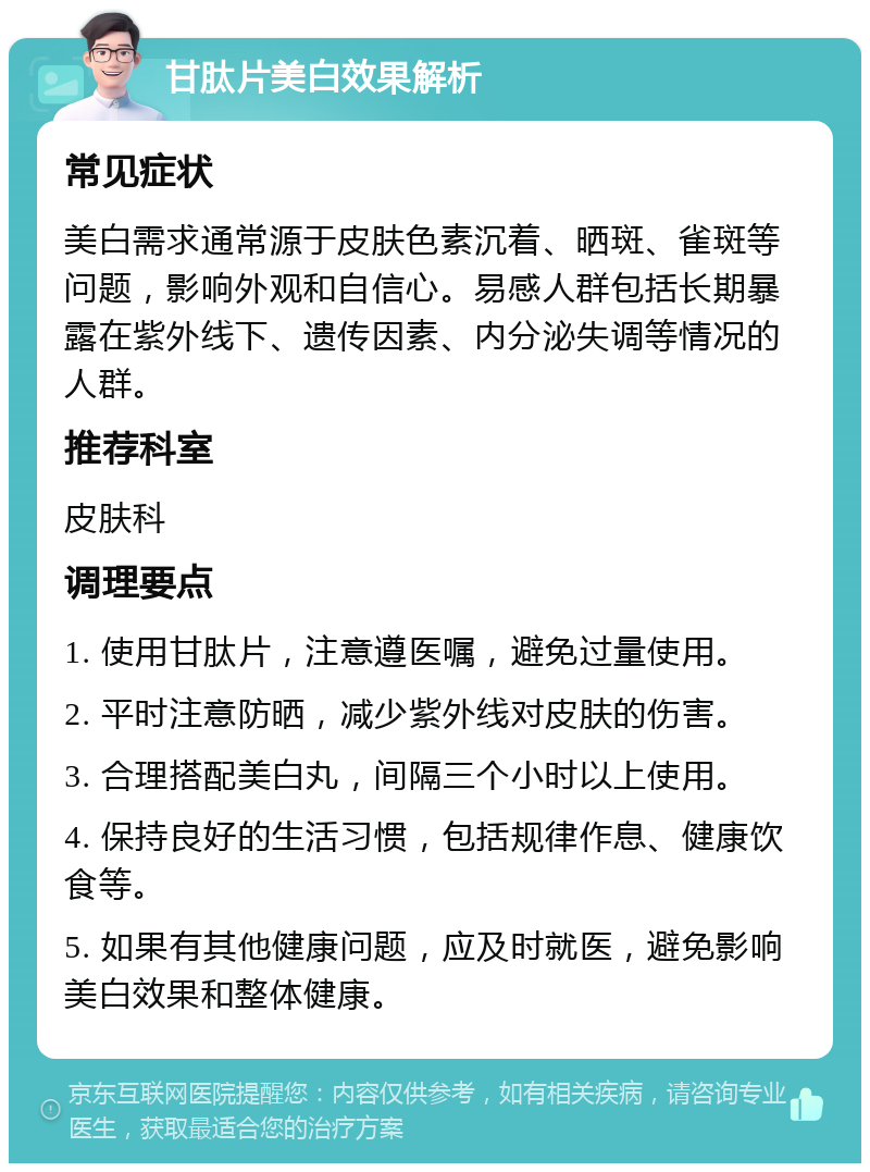 甘肽片美白效果解析 常见症状 美白需求通常源于皮肤色素沉着、晒斑、雀斑等问题，影响外观和自信心。易感人群包括长期暴露在紫外线下、遗传因素、内分泌失调等情况的人群。 推荐科室 皮肤科 调理要点 1. 使用甘肽片，注意遵医嘱，避免过量使用。 2. 平时注意防晒，减少紫外线对皮肤的伤害。 3. 合理搭配美白丸，间隔三个小时以上使用。 4. 保持良好的生活习惯，包括规律作息、健康饮食等。 5. 如果有其他健康问题，应及时就医，避免影响美白效果和整体健康。