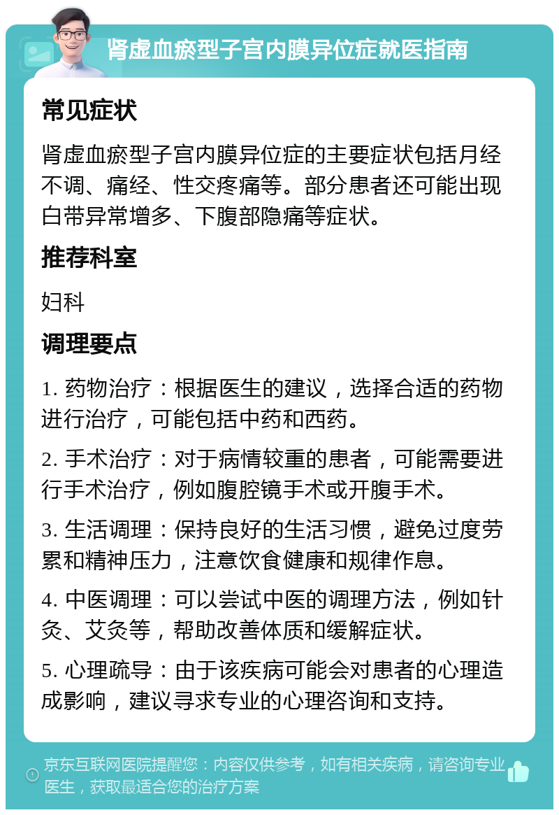 肾虚血瘀型子宫内膜异位症就医指南 常见症状 肾虚血瘀型子宫内膜异位症的主要症状包括月经不调、痛经、性交疼痛等。部分患者还可能出现白带异常增多、下腹部隐痛等症状。 推荐科室 妇科 调理要点 1. 药物治疗：根据医生的建议，选择合适的药物进行治疗，可能包括中药和西药。 2. 手术治疗：对于病情较重的患者，可能需要进行手术治疗，例如腹腔镜手术或开腹手术。 3. 生活调理：保持良好的生活习惯，避免过度劳累和精神压力，注意饮食健康和规律作息。 4. 中医调理：可以尝试中医的调理方法，例如针灸、艾灸等，帮助改善体质和缓解症状。 5. 心理疏导：由于该疾病可能会对患者的心理造成影响，建议寻求专业的心理咨询和支持。