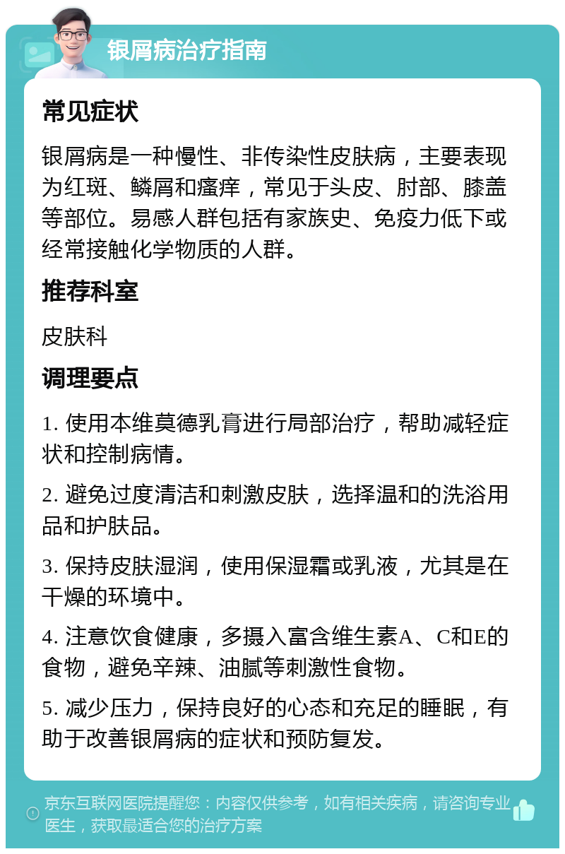 银屑病治疗指南 常见症状 银屑病是一种慢性、非传染性皮肤病，主要表现为红斑、鳞屑和瘙痒，常见于头皮、肘部、膝盖等部位。易感人群包括有家族史、免疫力低下或经常接触化学物质的人群。 推荐科室 皮肤科 调理要点 1. 使用本维莫德乳膏进行局部治疗，帮助减轻症状和控制病情。 2. 避免过度清洁和刺激皮肤，选择温和的洗浴用品和护肤品。 3. 保持皮肤湿润，使用保湿霜或乳液，尤其是在干燥的环境中。 4. 注意饮食健康，多摄入富含维生素A、C和E的食物，避免辛辣、油腻等刺激性食物。 5. 减少压力，保持良好的心态和充足的睡眠，有助于改善银屑病的症状和预防复发。