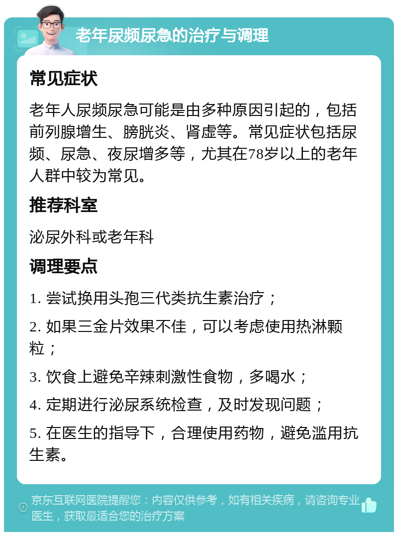 老年尿频尿急的治疗与调理 常见症状 老年人尿频尿急可能是由多种原因引起的，包括前列腺增生、膀胱炎、肾虚等。常见症状包括尿频、尿急、夜尿增多等，尤其在78岁以上的老年人群中较为常见。 推荐科室 泌尿外科或老年科 调理要点 1. 尝试换用头孢三代类抗生素治疗； 2. 如果三金片效果不佳，可以考虑使用热淋颗粒； 3. 饮食上避免辛辣刺激性食物，多喝水； 4. 定期进行泌尿系统检查，及时发现问题； 5. 在医生的指导下，合理使用药物，避免滥用抗生素。