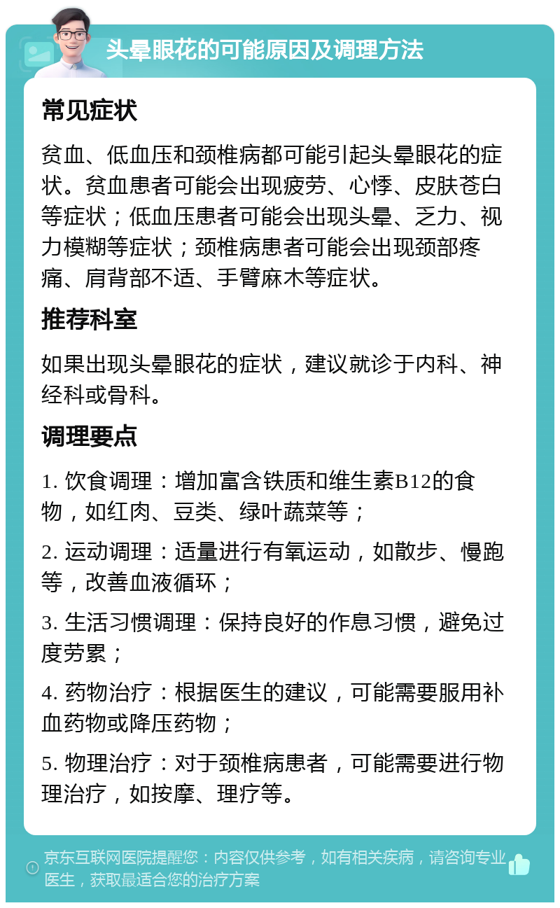 头晕眼花的可能原因及调理方法 常见症状 贫血、低血压和颈椎病都可能引起头晕眼花的症状。贫血患者可能会出现疲劳、心悸、皮肤苍白等症状；低血压患者可能会出现头晕、乏力、视力模糊等症状；颈椎病患者可能会出现颈部疼痛、肩背部不适、手臂麻木等症状。 推荐科室 如果出现头晕眼花的症状，建议就诊于内科、神经科或骨科。 调理要点 1. 饮食调理：增加富含铁质和维生素B12的食物，如红肉、豆类、绿叶蔬菜等； 2. 运动调理：适量进行有氧运动，如散步、慢跑等，改善血液循环； 3. 生活习惯调理：保持良好的作息习惯，避免过度劳累； 4. 药物治疗：根据医生的建议，可能需要服用补血药物或降压药物； 5. 物理治疗：对于颈椎病患者，可能需要进行物理治疗，如按摩、理疗等。