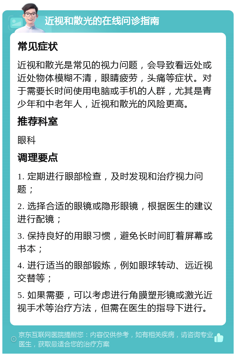 近视和散光的在线问诊指南 常见症状 近视和散光是常见的视力问题，会导致看远处或近处物体模糊不清，眼睛疲劳，头痛等症状。对于需要长时间使用电脑或手机的人群，尤其是青少年和中老年人，近视和散光的风险更高。 推荐科室 眼科 调理要点 1. 定期进行眼部检查，及时发现和治疗视力问题； 2. 选择合适的眼镜或隐形眼镜，根据医生的建议进行配镜； 3. 保持良好的用眼习惯，避免长时间盯着屏幕或书本； 4. 进行适当的眼部锻炼，例如眼球转动、远近视交替等； 5. 如果需要，可以考虑进行角膜塑形镜或激光近视手术等治疗方法，但需在医生的指导下进行。