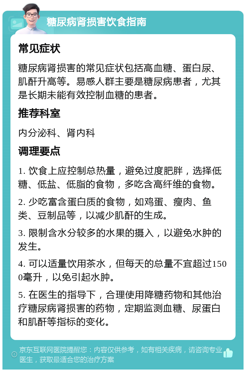 糖尿病肾损害饮食指南 常见症状 糖尿病肾损害的常见症状包括高血糖、蛋白尿、肌酐升高等。易感人群主要是糖尿病患者，尤其是长期未能有效控制血糖的患者。 推荐科室 内分泌科、肾内科 调理要点 1. 饮食上应控制总热量，避免过度肥胖，选择低糖、低盐、低脂的食物，多吃含高纤维的食物。 2. 少吃富含蛋白质的食物，如鸡蛋、瘦肉、鱼类、豆制品等，以减少肌酐的生成。 3. 限制含水分较多的水果的摄入，以避免水肿的发生。 4. 可以适量饮用茶水，但每天的总量不宜超过1500毫升，以免引起水肿。 5. 在医生的指导下，合理使用降糖药物和其他治疗糖尿病肾损害的药物，定期监测血糖、尿蛋白和肌酐等指标的变化。