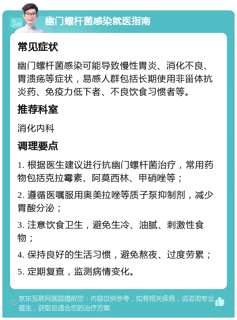 幽门螺杆菌感染就医指南 常见症状 幽门螺杆菌感染可能导致慢性胃炎、消化不良、胃溃疡等症状，易感人群包括长期使用非甾体抗炎药、免疫力低下者、不良饮食习惯者等。 推荐科室 消化内科 调理要点 1. 根据医生建议进行抗幽门螺杆菌治疗，常用药物包括克拉霉素、阿莫西林、甲硝唑等； 2. 遵循医嘱服用奥美拉唑等质子泵抑制剂，减少胃酸分泌； 3. 注意饮食卫生，避免生冷、油腻、刺激性食物； 4. 保持良好的生活习惯，避免熬夜、过度劳累； 5. 定期复查，监测病情变化。