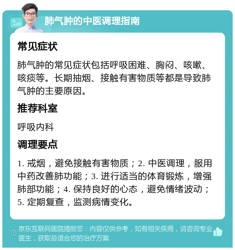 肺气肿的中医调理指南 常见症状 肺气肿的常见症状包括呼吸困难、胸闷、咳嗽、咳痰等。长期抽烟、接触有害物质等都是导致肺气肿的主要原因。 推荐科室 呼吸内科 调理要点 1. 戒烟，避免接触有害物质；2. 中医调理，服用中药改善肺功能；3. 进行适当的体育锻炼，增强肺部功能；4. 保持良好的心态，避免情绪波动；5. 定期复查，监测病情变化。