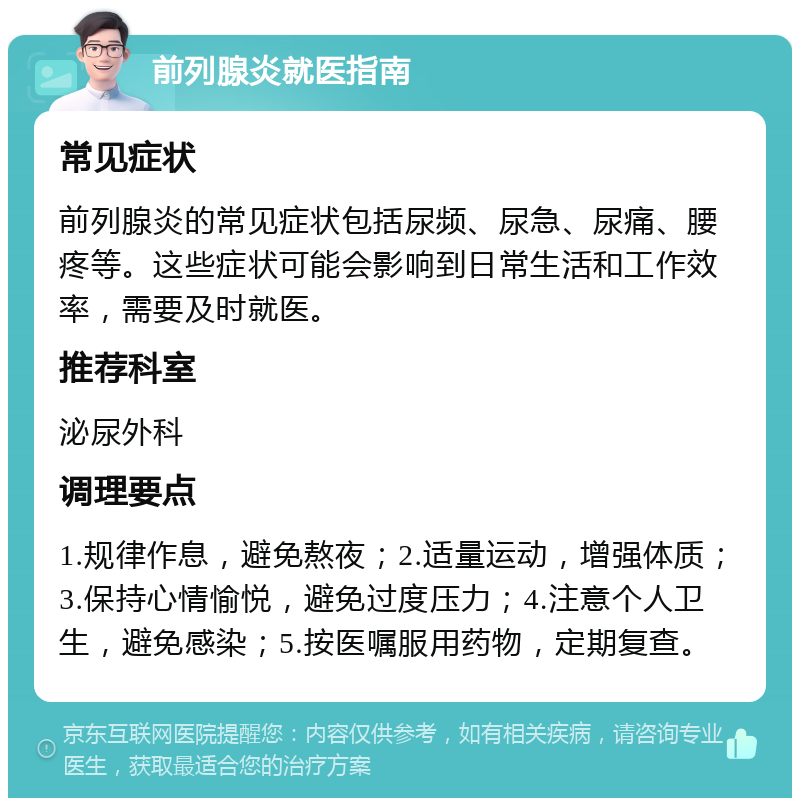 前列腺炎就医指南 常见症状 前列腺炎的常见症状包括尿频、尿急、尿痛、腰疼等。这些症状可能会影响到日常生活和工作效率，需要及时就医。 推荐科室 泌尿外科 调理要点 1.规律作息，避免熬夜；2.适量运动，增强体质；3.保持心情愉悦，避免过度压力；4.注意个人卫生，避免感染；5.按医嘱服用药物，定期复查。