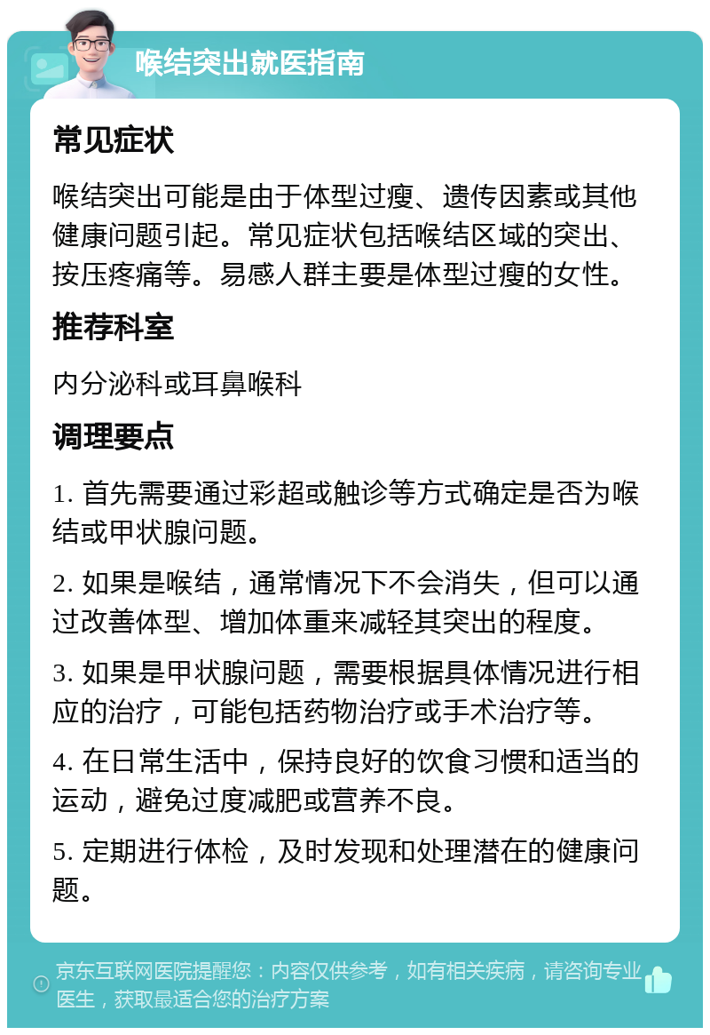 喉结突出就医指南 常见症状 喉结突出可能是由于体型过瘦、遗传因素或其他健康问题引起。常见症状包括喉结区域的突出、按压疼痛等。易感人群主要是体型过瘦的女性。 推荐科室 内分泌科或耳鼻喉科 调理要点 1. 首先需要通过彩超或触诊等方式确定是否为喉结或甲状腺问题。 2. 如果是喉结，通常情况下不会消失，但可以通过改善体型、增加体重来减轻其突出的程度。 3. 如果是甲状腺问题，需要根据具体情况进行相应的治疗，可能包括药物治疗或手术治疗等。 4. 在日常生活中，保持良好的饮食习惯和适当的运动，避免过度减肥或营养不良。 5. 定期进行体检，及时发现和处理潜在的健康问题。