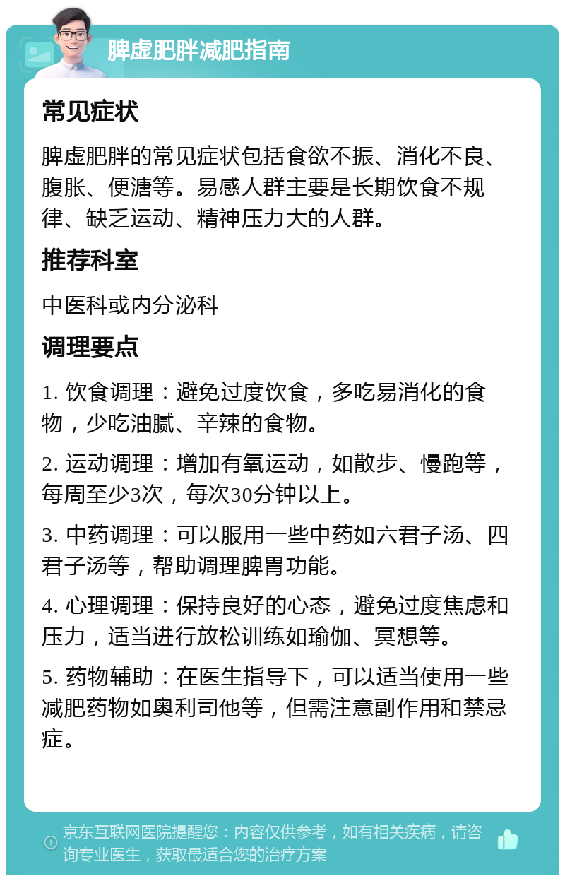 脾虚肥胖减肥指南 常见症状 脾虚肥胖的常见症状包括食欲不振、消化不良、腹胀、便溏等。易感人群主要是长期饮食不规律、缺乏运动、精神压力大的人群。 推荐科室 中医科或内分泌科 调理要点 1. 饮食调理：避免过度饮食，多吃易消化的食物，少吃油腻、辛辣的食物。 2. 运动调理：增加有氧运动，如散步、慢跑等，每周至少3次，每次30分钟以上。 3. 中药调理：可以服用一些中药如六君子汤、四君子汤等，帮助调理脾胃功能。 4. 心理调理：保持良好的心态，避免过度焦虑和压力，适当进行放松训练如瑜伽、冥想等。 5. 药物辅助：在医生指导下，可以适当使用一些减肥药物如奥利司他等，但需注意副作用和禁忌症。