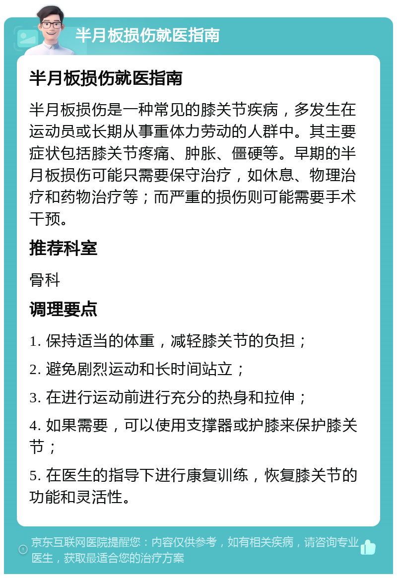 半月板损伤就医指南 半月板损伤就医指南 半月板损伤是一种常见的膝关节疾病，多发生在运动员或长期从事重体力劳动的人群中。其主要症状包括膝关节疼痛、肿胀、僵硬等。早期的半月板损伤可能只需要保守治疗，如休息、物理治疗和药物治疗等；而严重的损伤则可能需要手术干预。 推荐科室 骨科 调理要点 1. 保持适当的体重，减轻膝关节的负担； 2. 避免剧烈运动和长时间站立； 3. 在进行运动前进行充分的热身和拉伸； 4. 如果需要，可以使用支撑器或护膝来保护膝关节； 5. 在医生的指导下进行康复训练，恢复膝关节的功能和灵活性。