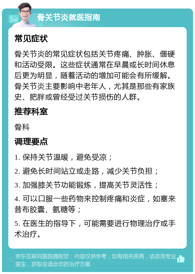 骨关节炎就医指南 常见症状 骨关节炎的常见症状包括关节疼痛、肿胀、僵硬和活动受限。这些症状通常在早晨或长时间休息后更为明显，随着活动的增加可能会有所缓解。骨关节炎主要影响中老年人，尤其是那些有家族史、肥胖或曾经受过关节损伤的人群。 推荐科室 骨科 调理要点 1. 保持关节温暖，避免受凉； 2. 避免长时间站立或走路，减少关节负担； 3. 加强膝关节功能锻炼，提高关节灵活性； 4. 可以口服一些药物来控制疼痛和炎症，如塞来昔布胶囊、氨糖等； 5. 在医生的指导下，可能需要进行物理治疗或手术治疗。