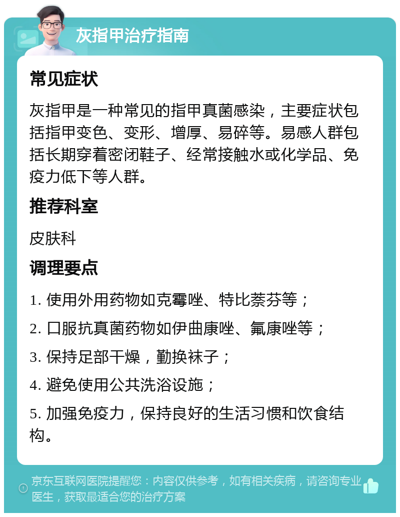 灰指甲治疗指南 常见症状 灰指甲是一种常见的指甲真菌感染，主要症状包括指甲变色、变形、增厚、易碎等。易感人群包括长期穿着密闭鞋子、经常接触水或化学品、免疫力低下等人群。 推荐科室 皮肤科 调理要点 1. 使用外用药物如克霉唑、特比萘芬等； 2. 口服抗真菌药物如伊曲康唑、氟康唑等； 3. 保持足部干燥，勤换袜子； 4. 避免使用公共洗浴设施； 5. 加强免疫力，保持良好的生活习惯和饮食结构。