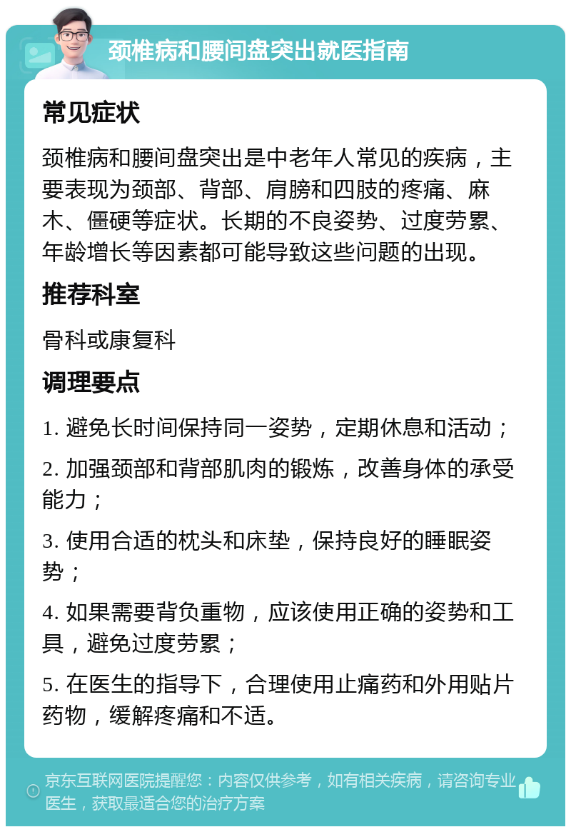 颈椎病和腰间盘突出就医指南 常见症状 颈椎病和腰间盘突出是中老年人常见的疾病，主要表现为颈部、背部、肩膀和四肢的疼痛、麻木、僵硬等症状。长期的不良姿势、过度劳累、年龄增长等因素都可能导致这些问题的出现。 推荐科室 骨科或康复科 调理要点 1. 避免长时间保持同一姿势，定期休息和活动； 2. 加强颈部和背部肌肉的锻炼，改善身体的承受能力； 3. 使用合适的枕头和床垫，保持良好的睡眠姿势； 4. 如果需要背负重物，应该使用正确的姿势和工具，避免过度劳累； 5. 在医生的指导下，合理使用止痛药和外用贴片药物，缓解疼痛和不适。