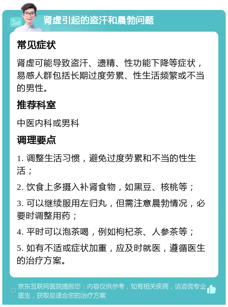 肾虚引起的盗汗和晨勃问题 常见症状 肾虚可能导致盗汗、遗精、性功能下降等症状，易感人群包括长期过度劳累、性生活频繁或不当的男性。 推荐科室 中医内科或男科 调理要点 1. 调整生活习惯，避免过度劳累和不当的性生活； 2. 饮食上多摄入补肾食物，如黑豆、核桃等； 3. 可以继续服用左归丸，但需注意晨勃情况，必要时调整用药； 4. 平时可以泡茶喝，例如枸杞茶、人参茶等； 5. 如有不适或症状加重，应及时就医，遵循医生的治疗方案。