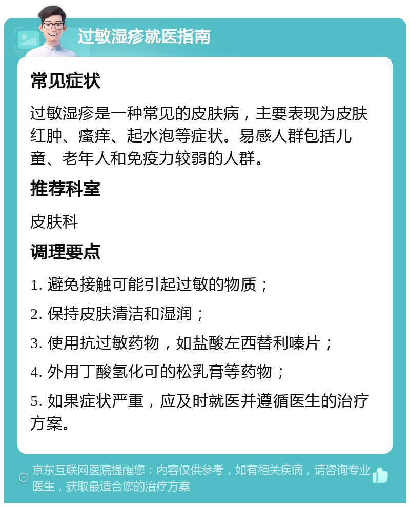 过敏湿疹就医指南 常见症状 过敏湿疹是一种常见的皮肤病，主要表现为皮肤红肿、瘙痒、起水泡等症状。易感人群包括儿童、老年人和免疫力较弱的人群。 推荐科室 皮肤科 调理要点 1. 避免接触可能引起过敏的物质； 2. 保持皮肤清洁和湿润； 3. 使用抗过敏药物，如盐酸左西替利嗪片； 4. 外用丁酸氢化可的松乳膏等药物； 5. 如果症状严重，应及时就医并遵循医生的治疗方案。