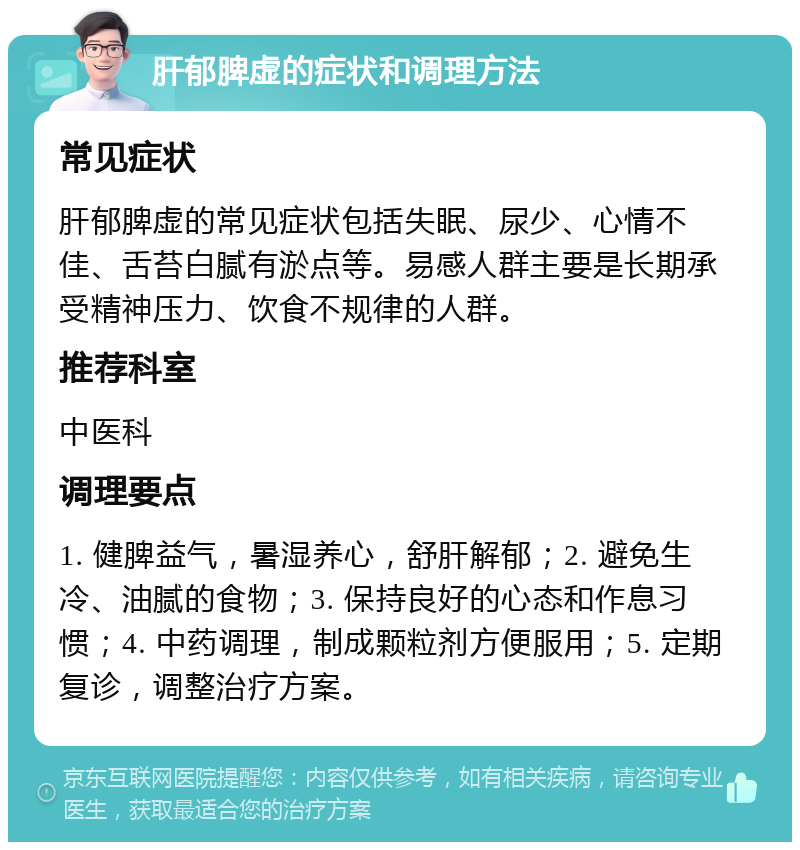 肝郁脾虚的症状和调理方法 常见症状 肝郁脾虚的常见症状包括失眠、尿少、心情不佳、舌苔白腻有淤点等。易感人群主要是长期承受精神压力、饮食不规律的人群。 推荐科室 中医科 调理要点 1. 健脾益气，暑湿养心，舒肝解郁；2. 避免生冷、油腻的食物；3. 保持良好的心态和作息习惯；4. 中药调理，制成颗粒剂方便服用；5. 定期复诊，调整治疗方案。