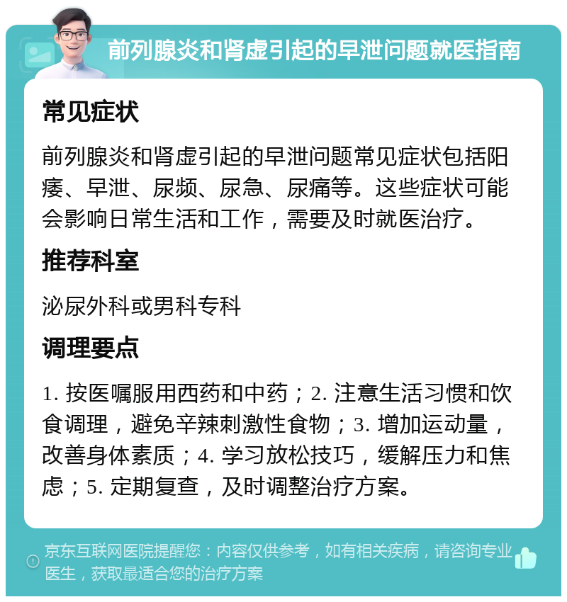 前列腺炎和肾虚引起的早泄问题就医指南 常见症状 前列腺炎和肾虚引起的早泄问题常见症状包括阳痿、早泄、尿频、尿急、尿痛等。这些症状可能会影响日常生活和工作，需要及时就医治疗。 推荐科室 泌尿外科或男科专科 调理要点 1. 按医嘱服用西药和中药；2. 注意生活习惯和饮食调理，避免辛辣刺激性食物；3. 增加运动量，改善身体素质；4. 学习放松技巧，缓解压力和焦虑；5. 定期复查，及时调整治疗方案。