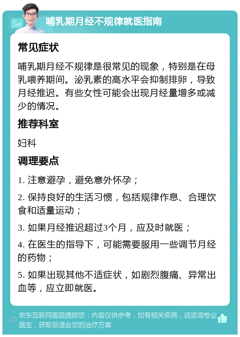 哺乳期月经不规律就医指南 常见症状 哺乳期月经不规律是很常见的现象，特别是在母乳喂养期间。泌乳素的高水平会抑制排卵，导致月经推迟。有些女性可能会出现月经量增多或减少的情况。 推荐科室 妇科 调理要点 1. 注意避孕，避免意外怀孕； 2. 保持良好的生活习惯，包括规律作息、合理饮食和适量运动； 3. 如果月经推迟超过3个月，应及时就医； 4. 在医生的指导下，可能需要服用一些调节月经的药物； 5. 如果出现其他不适症状，如剧烈腹痛、异常出血等，应立即就医。