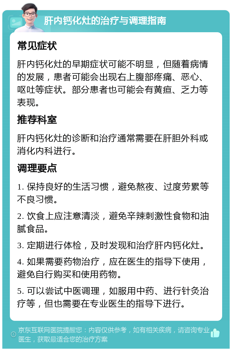 肝内钙化灶的治疗与调理指南 常见症状 肝内钙化灶的早期症状可能不明显，但随着病情的发展，患者可能会出现右上腹部疼痛、恶心、呕吐等症状。部分患者也可能会有黄疸、乏力等表现。 推荐科室 肝内钙化灶的诊断和治疗通常需要在肝胆外科或消化内科进行。 调理要点 1. 保持良好的生活习惯，避免熬夜、过度劳累等不良习惯。 2. 饮食上应注意清淡，避免辛辣刺激性食物和油腻食品。 3. 定期进行体检，及时发现和治疗肝内钙化灶。 4. 如果需要药物治疗，应在医生的指导下使用，避免自行购买和使用药物。 5. 可以尝试中医调理，如服用中药、进行针灸治疗等，但也需要在专业医生的指导下进行。