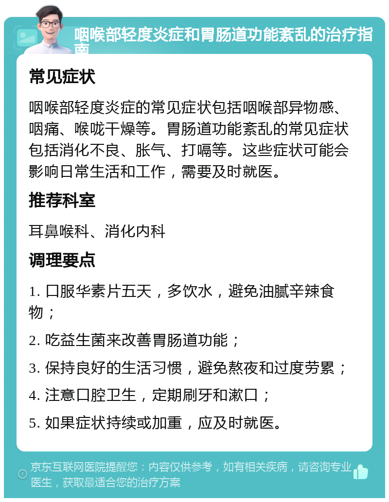 咽喉部轻度炎症和胃肠道功能紊乱的治疗指南 常见症状 咽喉部轻度炎症的常见症状包括咽喉部异物感、咽痛、喉咙干燥等。胃肠道功能紊乱的常见症状包括消化不良、胀气、打嗝等。这些症状可能会影响日常生活和工作，需要及时就医。 推荐科室 耳鼻喉科、消化内科 调理要点 1. 口服华素片五天，多饮水，避免油腻辛辣食物； 2. 吃益生菌来改善胃肠道功能； 3. 保持良好的生活习惯，避免熬夜和过度劳累； 4. 注意口腔卫生，定期刷牙和漱口； 5. 如果症状持续或加重，应及时就医。