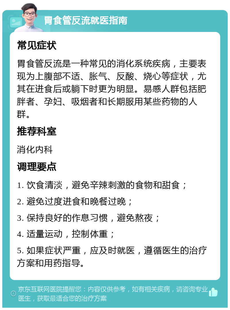 胃食管反流就医指南 常见症状 胃食管反流是一种常见的消化系统疾病，主要表现为上腹部不适、胀气、反酸、烧心等症状，尤其在进食后或躺下时更为明显。易感人群包括肥胖者、孕妇、吸烟者和长期服用某些药物的人群。 推荐科室 消化内科 调理要点 1. 饮食清淡，避免辛辣刺激的食物和甜食； 2. 避免过度进食和晚餐过晚； 3. 保持良好的作息习惯，避免熬夜； 4. 适量运动，控制体重； 5. 如果症状严重，应及时就医，遵循医生的治疗方案和用药指导。