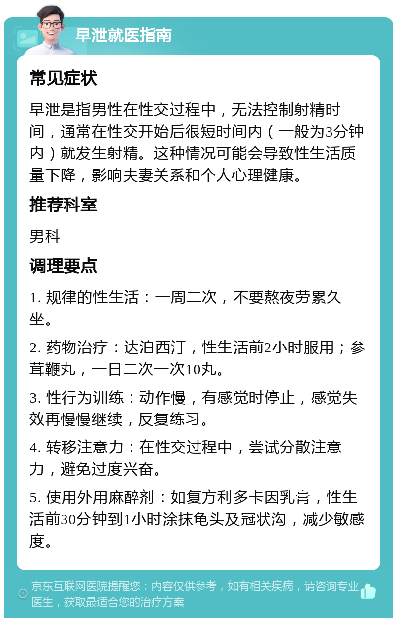 早泄就医指南 常见症状 早泄是指男性在性交过程中，无法控制射精时间，通常在性交开始后很短时间内（一般为3分钟内）就发生射精。这种情况可能会导致性生活质量下降，影响夫妻关系和个人心理健康。 推荐科室 男科 调理要点 1. 规律的性生活：一周二次，不要熬夜劳累久坐。 2. 药物治疗：达泊西汀，性生活前2小时服用；参茸鞭丸，一日二次一次10丸。 3. 性行为训练：动作慢，有感觉时停止，感觉失效再慢慢继续，反复练习。 4. 转移注意力：在性交过程中，尝试分散注意力，避免过度兴奋。 5. 使用外用麻醉剂：如复方利多卡因乳膏，性生活前30分钟到1小时涂抹龟头及冠状沟，减少敏感度。