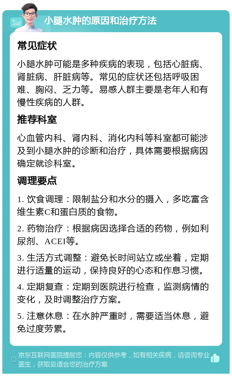 小腿水肿的原因和治疗方法 常见症状 小腿水肿可能是多种疾病的表现，包括心脏病、肾脏病、肝脏病等。常见的症状还包括呼吸困难、胸闷、乏力等。易感人群主要是老年人和有慢性疾病的人群。 推荐科室 心血管内科、肾内科、消化内科等科室都可能涉及到小腿水肿的诊断和治疗，具体需要根据病因确定就诊科室。 调理要点 1. 饮食调理：限制盐分和水分的摄入，多吃富含维生素C和蛋白质的食物。 2. 药物治疗：根据病因选择合适的药物，例如利尿剂、ACEI等。 3. 生活方式调整：避免长时间站立或坐着，定期进行适量的运动，保持良好的心态和作息习惯。 4. 定期复查：定期到医院进行检查，监测病情的变化，及时调整治疗方案。 5. 注意休息：在水肿严重时，需要适当休息，避免过度劳累。